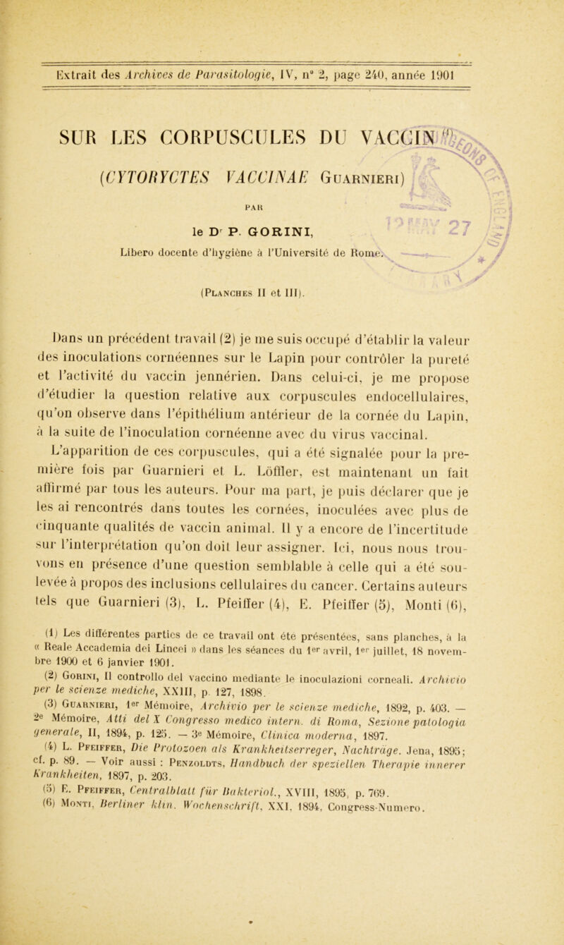 SUR LES CORPUSCULES DU VACCIN (0 (CYTORYCTES VACCIN AF. Guarnieri) PA K le Dr P. GORINI, Libero docente d’hygiène à l’Université de Rome. (Planches II et III). 27 > & \\ y Dans un précédent travail (2) je me suis occupé d’établir la valeur des inoculations cornéennes sur le Lapin pour contrôler la pureté et l’activité du vaccin jennérien. Dans celui-ci, je me propose d’étudier la question relative aux corpuscules endocellulaires, qu’on observe dans l’épithélium antérieur de la cornée du Lapin, a la suite de l’inoculation cornéenne avec du virus vaccinal. L’apparition de ces corpuscules, qui a été signalée pour la pre- mière fois par Guarnieri et L. Lôffler, est maintenant un fait affirmé par tous les auteurs. Pour ma part, je puis déclarer que je les ai rencontrés dans toutes les cornées, inoculées avec plus de cinquante qualités de vaccin animal. Il y a encore de l’incertitude sur l’interprétation qu’on doit leur assigner. Ici, nous nous trou- vons en présence d’une question semblable à celle qui a été sou- levée à propos des inclusions cellulaires du cancer. Certains auteurs tels que Guarnieri (3), L. Pfeiffer (4), E. Pfeiffer (5), Monti (6), (1) Les différentes parties de ce travail ont été présentées, sans planches, à la « Reale Accademia dei Lincei » dans les séances du 1er avril, 1er juillet, 18 novem- bre 1900 et 6 janvier 1901. (2) Gorini, Il controllo del vaccino mediante le inoculazioni corneali. Archivio per le scienze mediche, XXIII, p. 127, 1898. (3) Guarnieri, 1er Mémoire, Archivio per le scienze mediche, 1892, p. 403. — 2e Mémoire, Atti del X Congresso medico intern. di Roma, Sezione palologia generale, II, 1894, p. 123. — 3e Mémoire, Clinica moderna, 1897. (4) L. Pfeiffer, Die Protozoen als Krankheitserreger, Nachtrdge. Jena, 1893; cf. p. 89. — Voir aussi : Penzoldts. Handbuch der speziellen Thérapie innerer Krankheiten, 1897, p. 203. (3) E. Pfeiffer, CentralblaU fur baktcriol., XVIII, 1893, p. 7(59. (6) Monti, berliner klin. Wochenschrift, XXI. 1894, Congress-Numero.