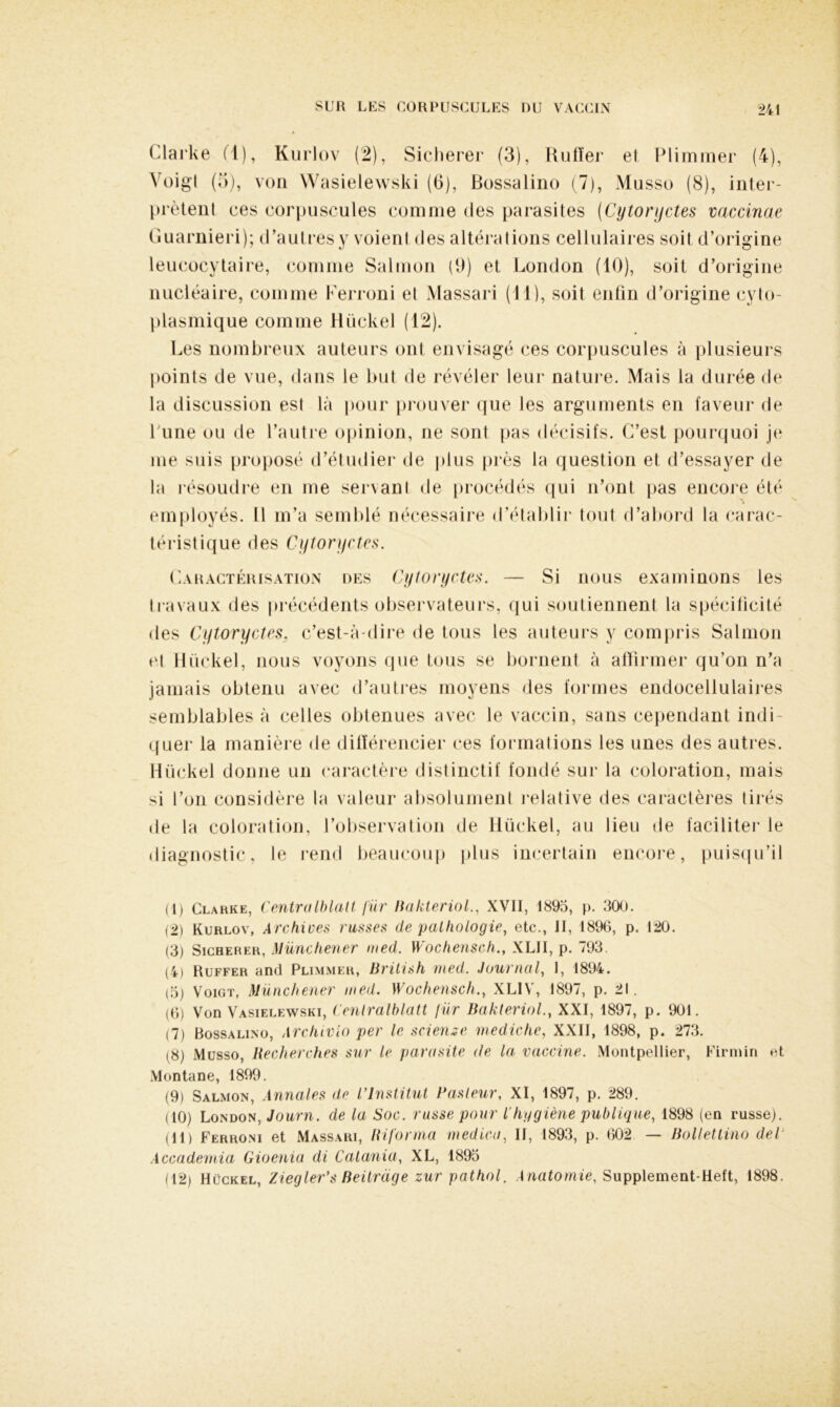 Clarke (1), Kurlov (2), Sicherer (3), fiulïei* el Plimmer (4), Voigl (o), von Wasielewski (6), Bossalino (7), Musso (8), inter- prètent ces corpuscules comme des parasites (Cytoryctes mccinae Guarnieri); d’autres y voient des altérations cellulaires soit d’origine leucocytaire, comme Salmon (9) et London (10), soit d’origine nucléaire, comme Ferroni el Massari (11), soit enfin d’origine cyto- plasmique comme Hückel (12). Les nombreux auteurs ont envisagé ces corpuscules à plusieurs points de vue, dans le but de révéler leur nature. Mais la durée de la discussion est là pour prouver que les arguments en faveur de l une ou de l’autre opinion, ne sont pas décisifs. C’est pourquoi je me suis proposé d’étudier de plus près la question et d’essayer de la résoudre en me servant de procédés qui n’ont pas encore été employés. Il m’a semblé nécessaire d’établir tout d’abord la carac- téristique des Cytoryctes. Caractérisation des Cytoryctes. — Si nous examinons les travaux des précédents observateurs, qui soutiennent la spécificité des Cytoryctes, c’est-à-dire de tous les auteurs y compris Salmon et Hückel, nous voyons que tous se bornent à affirmer qu’on n’a jamais obtenu avec d’autres moyens des formes endocellulaires semblables à celles obtenues avec le vaccin, sans cependant indi- quer la manière de différencier ces formations les unes des autres. Hückel donne un caractère distinctif fondé sur la coloration, mais si l’on considère la valeur absolument relative des caractères tirés de la coloration, l’observation de Hückel, au lieu de faciliter le diagnostic, le rend beaucoup plus incertain encore, puisqu’il (1) Clarke, Centralblatt für Bakteriol., XVII, 1895, p. 300. (2) Kurlov, Archives russes de pathologie, etc., II, 1896, p. 120. (3) Sicherer, Münchener med. Wochensch., XLII, p. 793. (4) Ruffer and Plimmer, British med. Journal, I, 1894. (5) Voigt, Münchener med. Wochensch., XLIV, 1897, p. 21. (6) Von Vasielewski, Centralblatt fur Bakleriol., XXI, 1897, p. 901. (7) Bossalino, Archivio per le sciense mediche, XXII, 1898, p. 273. (8) Musso, Recherches sur le parasite de la vaccine. Montpellier, Firmin et Montané, 1899. (9) Salmon, Annales de l’Institut Pasteur, XI, 1897, p. 289. (10) London, Journ. de la Soc. russe pour l'hygiène publique, 1898 (en russe). (11) Ferroni et Massari, lUforma med ica, II, 1893, p. 602 — Bolletlino dep Accademia Gioenia di Catania, XL, 1895 (12) Hückel, Ziegler’s Beilrdge zur pathol. Anatomie, Supplement-Heft, 1898.