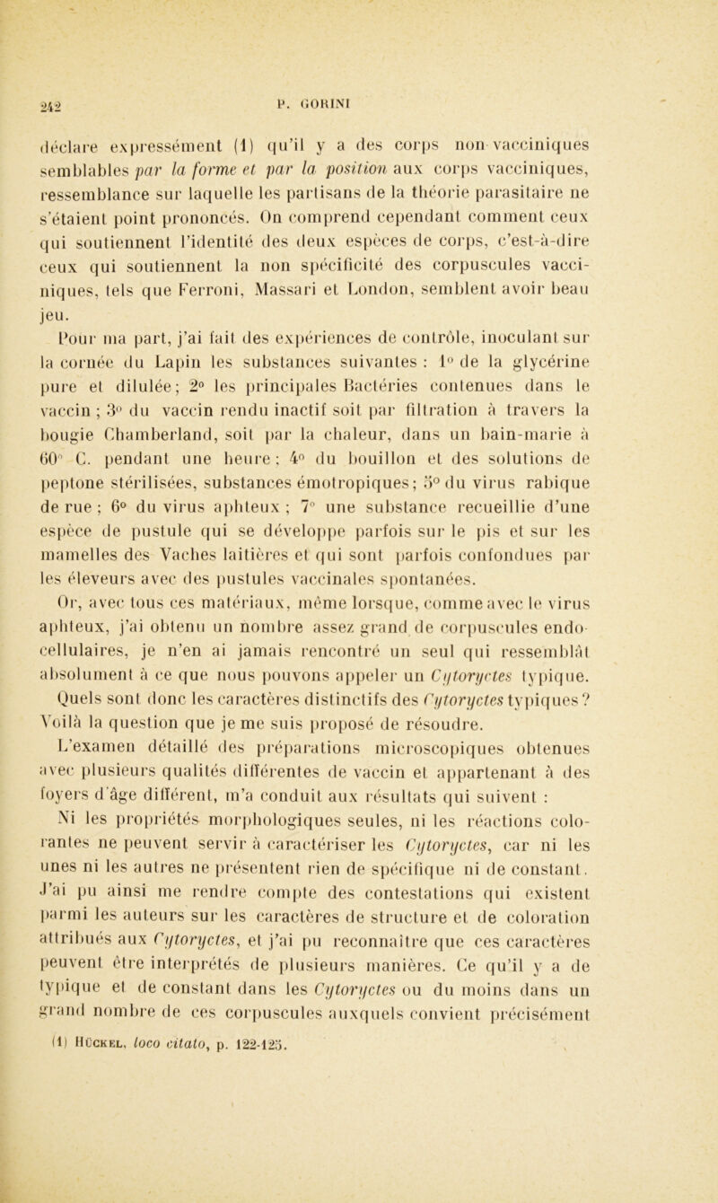 m déclare expressément (1) qu’il y a des corps non vacciniques semblables par la forme et par la position aux corps vacciniques, ressemblance sur laquelle les partisans de la théorie parasitaire ne s’étaient point prononcés. On comprend cependant comment ceux qui soutiennent l’identité des deux espèces de corps, c’est-à-dire ceux qui soutiennent la non spécificité des corpuscules vacci- niques, tels que Ferroni, Massari et London, semblent avoir beau jeu. Pour ma part, j’ai l'ait des expériences de contrôle, inoculant sur la cornée du Lapin les substances suivantes : 1° de la glycérine pure et dilulée; 2° les principales Bactéries contenues dans le vaccin ; 3° du vaccin rendu inactif soit par filtration à travers la bougie Chamberlain!, soit par la chaleur, dans un bain-marie à 60° C. pendant une heure; 4° du bouillon et des solutions de peptone stérilisées, substances émotropiques ; 3° du virus rabique de rue ; 6° du virus aphteux ; 7° une substance recueillie d’une espèce de pustule qui se développe parfois sur le pis et sur les mamelles des Vaches laitières el qui sont parfois confondues par les éleveurs avec des pustules vaccinales spontanées. Or, avec tous ces matériaux, même lorsque, comme avec le virus aphteux, j’ai obtenu un nombre assez grand de corpuscules endo cellulaires, je n’en ai jamais rencontré un seul qui ressemblât absolument à ce que nous pouvons appeler un Cytoryctes typique. Quels sont donc les caractères distinctifs des Cytoryctes typiques? Voilà la question que je me suis proposé de résoudre. L’examen détaillé des préparations microscopiques obtenues avec plusieurs qualités différentes de vaccin et appartenant à des loyers d âge différent, m’a conduit aux résultats qui suivent : Ni les propriétés- morphologiques seules, ni les réactions colo- rantes ne peuvent servir à caractériser les Cytoryctes, car ni les unes ni les autres ne présentent rien de spécifique ni de constant. J’ai pu ainsi me rendre compte des contestations qui existent parmi les auteurs sur les caractères de structure et de coloration attribués aux Cytoryctes, et j’ai pu reconnaître que ces caractères peuvent être interprétés de plusieurs manières. Ce qu’il y a de typique et de constant dans les Cytoryctes ou du moins dans un gi and nombre de ces corpuscules auxquels convient précisément