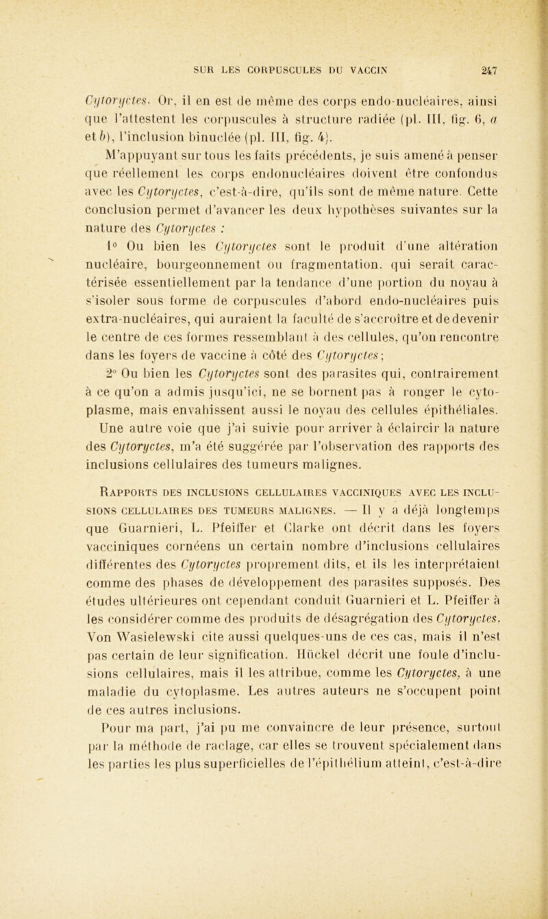 Cytoryctes. Or, il en est de même des corps endo-nucléaires, ainsi que l’attestent les corpuscules à structure radiée (pl. ILL. fig. 6, a et è), l'inclusion binuclée (pl. III, fig. 4). M’appuyant sur tous les faits précédents, je suis amené à penser que réellement les corps endonucléaires doivent être confondus avec les Cytoryctes, c’est-à-dire, qu’ils sont de même nature. Cette conclusion permet d’avancer les deux hypothèses suivantes sur la nature des Cytoryctes : 1° Ou bien les Cytorijctes sont le produit d’une altération nucléaire, bourgeonnement ou fragmentation, qui serait carac- térisée essentiellement par la tendance d’une portion du noyau à s'isoler sous forme de corpuscules d’abord endo-nucléaires puis extra-nucléaires, qui auraient la faculté de s'accroître et dedevenir le centre de ces formes ressemblant à des cellules, qu’on rencontre dans les foyers de vaccine à côté des Cytoryctes; 2° Ou bien les Cytoryctes sont des parasites qui, contrairement à ce qu’on a admis jusqu’ici, ne se bornent pas à ronger le cyto- plasme, mais envahissent aussi le noyau des cellules épithéliales. Une autre voie que j’ai suivie pour arriver à éclaircir la nature des Cytoryctes, m’a été suggérée par l’observation des rapports des inclusions cellulaires des tumeurs malignes. Rapports des inclusions cellulaires vacciniques avec les inclu- sions CELLULAIRES DES TUMEURS MALIGNES. — Il V a déjà longtemps que Guarnieri, L. Pfeiffer et Clarke ont décrit dans les foyers vacciniques cornéens un certain nombre d’inclusions cellulaires différentes des Cytoryctes proprement dits, et ils les interprétaient comme des phases de développement des parasites supposés. Des études ultérieures ont cependant conduit Guarnieri et L. Pfeiffer à les considérer comme des produits de désagrégation des Cytoryctes. Von Wasielewski cite aussi quelques-uns de ces cas, mais il n’est pas certain de leur signification. Hückel décrit une foule d’inclu- sions cellulaires, mais il les attribue, comme les Cytoryctes, à une maladie du cytoplasme. Les autres auteurs ne s’occupent point de ces autres inclusions. Pour ma part, j’ai pu me convaincre de leur présence, surtout par la méthode de raclage, car elles se trouvent spécialement dans les parties les plus superficielles de l’épithélium atteint, c’est-à-dire