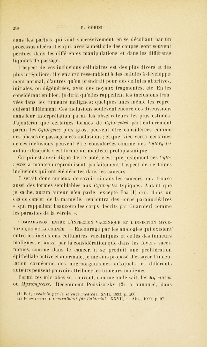 dans les parties qui vont successivement en se décollant par un processus ulcératif et qui, avec la méthode des coupes, sont souvent perdues dans les différentes manipulations et dans les différents liquides de passage. L’aspect de ces inclusions cellulaires est des plus divers et des plus irréguliers ; il y en a qui ressemblent à des cellules à développe- ment normal, d’autres qu’on prendrait pour des cellules abortives, initiales, ou dégénérées, avec des noyaux fragmentés, etc. En les considérant en bloc, je dirai qu’elles rappellent les inclusions trou- vées dans les tumeurs malignes; quelques unes même les repro- duisent fidèlement. Ces inclusions soulèvent encore des discussions dans leur interprétation parmi les observateurs les plus estimés. J’ajouterai que certaines formes de CytorycteS particulièrement parmi les Cytoryctes plus gros, peuvent être considérées comme des phases de passage à ces inclusions ; et que, vice-versa, certaines de ces inclusions peuvent être considérées comme des Cytoryctes autour desquels s’est formé un manteau protoplasmique. Ce qui est aussi digne d’être noté, c’est que justement ces Cyto- ryctes à manteau reproduisent parfaitement l’aspect de certaines inclusions qui ont été décrites dans les cancers. 11 serait donc curieux de savoir si dans les cancers on a trouvé aussi des formes semblables aux Cytoryctes typiques. Autant que je sache, aucun auteur n’en parle, excepté Foà (1) qui, dans un cas de cancer de la mamelle, rencontra des corps paranucléaires (( qui rappellent beaucoup les corps décrits par Guarnieri comme les parasites de la vérole ». Comparaison entre l’infection vaccinique et l'infection mycé- tozoique de la cornée. — Encouragé par les analogies qui existent' entre les inclusions cellulaires vacciniques et celles des tumeurs malignes, et aussi par la considération que dans les foyers vacci- niques, comme dans le cancer, il se produit une prolifération épithéliale active et anormale, je me suis proposé d’essayer l’inocu- lation cornéenne des microorganismes auxquels les différents auteurs pensent pouvoir attribuer les tumeurs malignes. Parmi ces microbes se trouvent, comme on le sait, les Mycetozoa ou Myxomycètes. Récemment Podvisotzky (2) a annoncé, dans (1) Foà, Archivio per le scienze mediche, XVII, 1893, p. 266 (2) Podwyssotzki, Centralblalt fur Hakteriol., XXVII, I. Abt., 1900, p. 97.