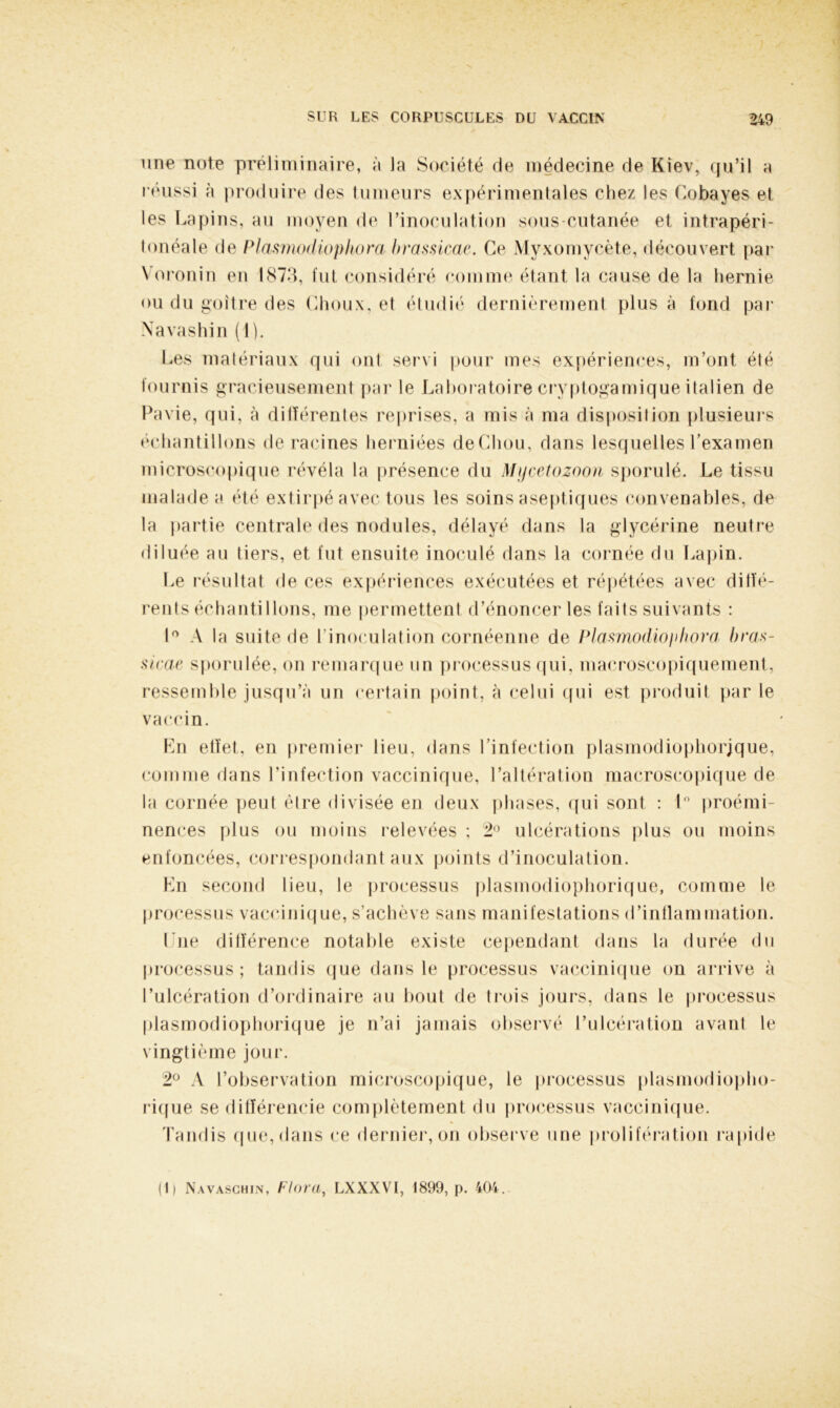 une note préliminaire, à Ja Société de médecine de Kiev, qu’il a réussi à produire des tumeurs expérimentales chez les Cobayes et les Lapins, au moyen de l’inoculation sous-cutanée et intrapéri- tonéale de Plasmodiophora brassicae. Ce Myxomycète, découvert par \ oronin en 1873, fut considéré comme étant la cause de la hernie ou du goitre des Choux, et étudié dernièrement plus à fond par Navashin (1). Les matériaux qui ont servi pour mes expériences, m’ont été fournis gracieusement par le Laboratoire cryptogamique italien de Pavie, qui, à différentes reprises, a mis à ma disposition plusieurs échantillons déracinés herniées deChou, dans lesquelles l’examen microscopique révéla la présence du Mijcetozoon sporulé. Le tissu malade a été extirpé avec tous les soins aseptiques convenables, de la partie centrale des nodules, délayé dans la glycérine neutre diluée au tiers, et fut ensuite inoculé dans la cornée du Lapin. Le résultat de ces expériences exécutées et répétées avec diffé- rents échantillons, me permettent d’énoncer les faits suivants : 1° A la suite de 1 inoculation cornéenne de Plasmodioiihora bras- sicae sporulée, on remarque un processus qui, macroscopiquement, ressemble jusqu’à un certain point, à celui qui est produit par le vaccin. En effet, en premier lieu, dans l’infection plasmodiophorjque, comme dans l’infection vaccinique, l’altération macroscopique de la cornée peut être divisée en deux phases, qui sont : 1° proémi- nences plus ou moins relevées ; 2° ulcérations plus ou moins enfoncées, correspondant aux points d’inoculation. En second lieu, le processus plasinodiophorique, comme le processus vaccinique, s’achève sans manifestations d’inflammation. Lue différence notable existe cependant dans la durée du processus; tandis que dans le processus vaccinique on arrive à l’ulcération d’ordinaire au bout de trois jours, dans le processus plasinodiophorique je n’ai jamais observé l’ulcération avant le vingtième jour. 2° A l’observation microscopique, le processus plasmodiopho- rique se différencie complètement du processus vaccinique. Tandis que, dans ce dernier, on observe une prolifération rapide (I) Navaschin, Flora, LXXXVI, 1899, p. 404.