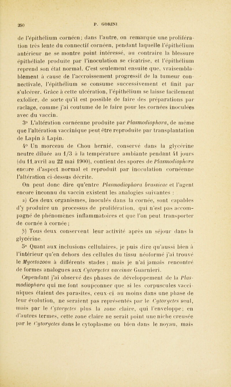 de l’épithélium cornéen; dans l’autre, on remarque une proliféra- tion très lente du connectif cornéen, pendant laquelle l’épithélium antérieur ne se montre point intéressé, au contraire la blessure épithéliale produite par l’inoculation se cicatrise, et l’épithélium reprend son état normal. C’est seulement ensuite que, vraisembla- blement à cause de l’accroissement progressif de la tumeur con- neetivale, l’épithélium se consume successivement et finit par s’ulcérer. Grâce à cette ulcération, l’épithélium se laisse facilement exfolier, de sorte qu’il est possible de faire des préparations par raclage, comme j’ai coutume de le faire pour les cornées inoculées avec du vaccin. 3° L’altération cornéenne produite par Plasmodiophora, de même que l’altération vaccinique peut être reproduite par transplantation de Lapin à Lapin. 4° Un morceau de Chou hernié, conservé dans la glycérine neutre diluée au 1/3 à Ja température ambiante pendant 41 jours (du 11 avril au 22 mai 1900), contient des spores de Plasmodiophora encore d’aspect normal et reproduit par inoculation cornéenne l’altération ci-dessus décrite. On peut donc dire qu’entre Plasmodiapkora brassicae et l’agent encore inconnu du vaccin existent les analogies suivantes : o a) Ces deux organismes, inoculés dans la cornée, sont capables d’y produire un processus de prolifération, qui n’est pas accom- pagné de phénomènes inflammatoires et que l’on peut transporter de cornée à cornée ; P) Tous deux conservent leur activité après un séjour dans la glycérine. 5° Quant aux inclusions cellulaires, je puis dire qu’aussi bien à l’intérieur qu’en dehors des cellules du tissu néoformé j’ai trouvé le Mycetozoon à différents stades ; mais je n’ai jamais rencontré de formes analogues aux Cytoryctes vaccinae Guarnieri. Cependant j’ai observé des phases de développement de la Plas- modiophora qui me font soupçonner que si les corpuscules vacei- niques étaient des parasites, ceux-ci au moins dans une phase de leur évolution, ne seraient pas représentés par le Cytoryctes seul, mais par le Cytoryctes plus la zone claire, qui l'enveloppe; en d’autres termes, cette zone claire ne serait point une niche creusée par le Cytoryctes dans le cytoplasme ou bien dans le noyau, mais
