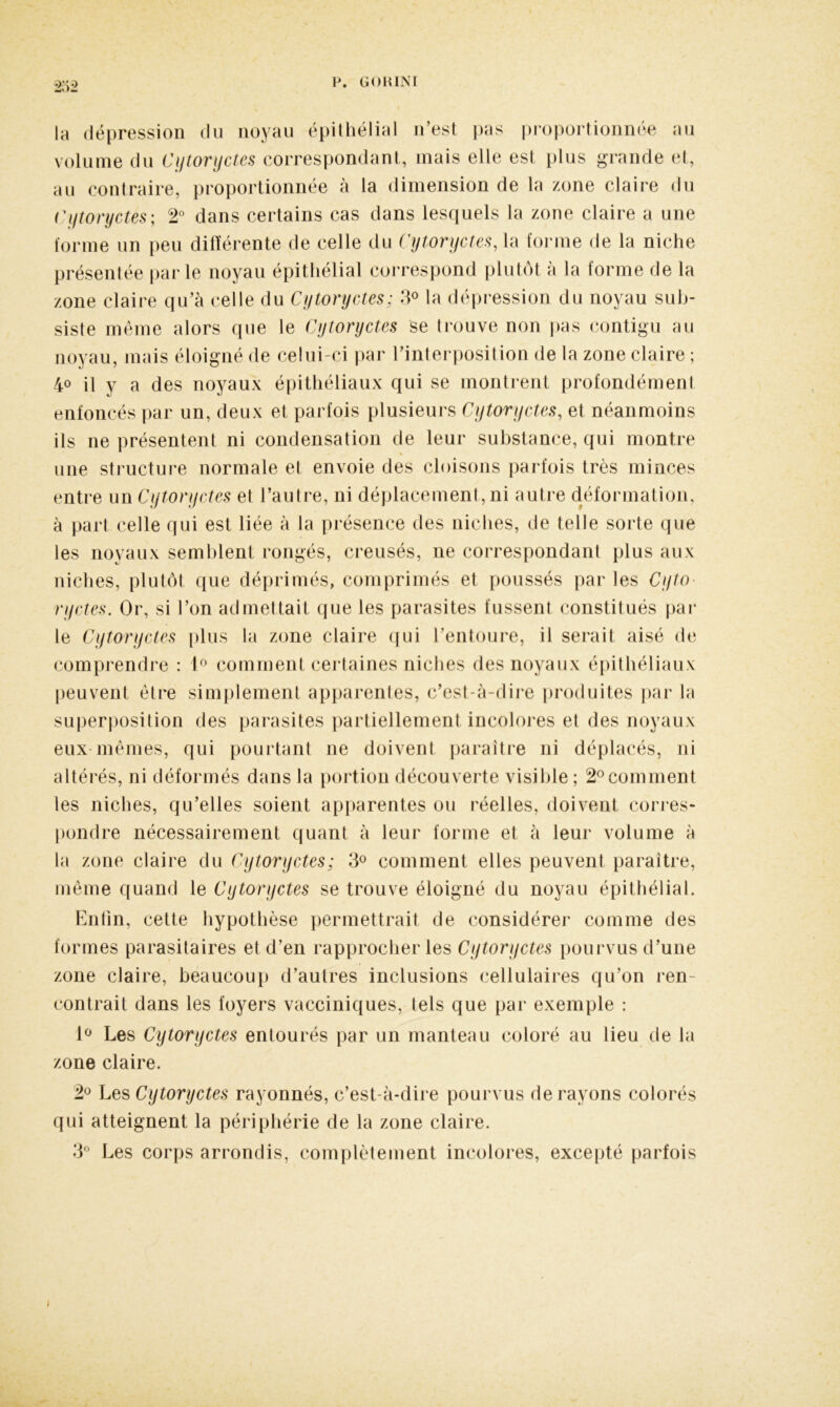 bà\ P—p la dépression du noyau épithélial n’est pas proportionnée au volume du Cytoryctes correspondant, mais elle est plus grande et, au contraire, proportionnée à la dimension de la zone claire du Cytoryctes ; 2° dans certains cas dans lesquels la zone claire a une forme un peu différente de celle du Cytoryctes, la forme de la niche présentée parle noyau épithélial correspond plutôt à la forme de la zone claire qu’à celle du Cytoryctes; 3° la dépression du noyau sub- siste même alors que le Cytoryctes se trouve non pas contigu au noyau, mais éloigné de celui-ci par l’interposition de la zone claire ; 4° il y a des noyaux épithéliaux qui se montrent profondément enfoncés par un, deux et parfois plusieurs Cytoryctes, et néanmoins ils ne présentent ni condensation de leur substance, qui montre % une structure normale et envoie des cloisons parfois très minces entre un Cytoryctes et l’autre, ni déplacement, ni autre déformation, à part celle qui est liée à la présence des niches, de telle sorte que les noyaux semblent rongés, creusés, ne correspondant plus aux niches, plutôt que déprimés, comprimés et poussés par les Cyto- ryctes. Or, si l’on admettait que les parasites fussent constitués par le Cytoryctes plus la zone claire qui l’entoure, il serait aisé de comprendre : 1° comment certaines niches des noyaux épithéliaux peuvent être simplement apparentes, c’est-à-dire produites par la superposition des parasites partiellement incolores et des noyaux eux mêmes, qui pourtant ne doivent paraître ni déplacés, ni altérés, ni déformés dans la portion découverte visible; 2°comment les niches, qu’elles soient apparentes ou réelles, doivent corres- pondre nécessairement quant à leur forme et à leur volume à la zone claire du Cytoryctes; 3° comment elles peuvent paraître, même quand le Cytoryctes se trouve éloigné du noyau épithélial. Enfin, cette hypothèse permettrait de considérer comme des formes parasitaires et d’en rapprocher les Cytoryctes pourvus d’une zone claire, beaucoup d’autres inclusions cellulaires qu’on ren- contrait dans les foyers vacciniques, tels que par exemple : 1° Les Cytoryctes entourés par un manteau coloré au lieu de la zone claire. 2° Les Cytoryctes rayonnés, c’est-à-dire pourvus de rayons colorés qui atteignent la périphérie de la zone claire. 3° Les corps arrondis, complètement incolores, excepté parfois
