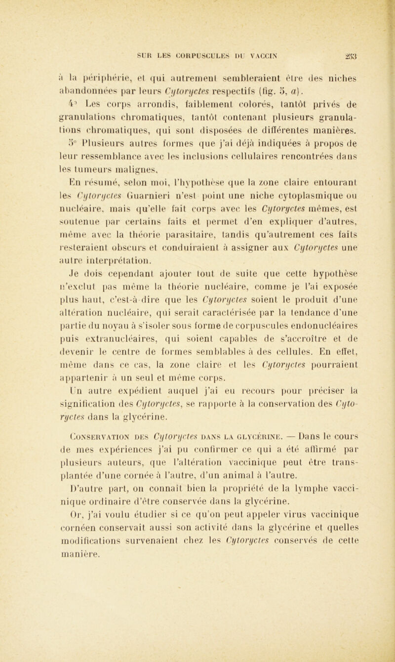 b la périphérie, el <|ui autrement sembleraient être des niches abandonnées par leurs Cytoryctes respectifs (fig. 5, a). 43 Les corps arrondis, faiblement colorés, tantôt privés de granulations chromatiques, tantôt contenant plusieurs granula- tions chromatiques, qui sont disposées de différentes manières. 5° Plusieurs autres formes que j’ai déjà indiquées à propos de leur ressemblance avec les inclusions cellulaires rencontrées dans les tumeurs malignes, Ln résumé, selon moi, l’hypothèse que la zone claire entourant les Cytoryctes Guarnieri n’est point une niche cytoplasmique ou nucléaire, mais qu’elle fait corps avec les Cytoryctes mêmes, est soutenue par certains faits et permet d’en expliquer d’autres, même avec la théorie parasitaire, tandis qu’autrement ces faits resteraient obscurs et conduiraient à assigner aux Cytoryctes une autre interprétation. .le dois cependant ajouter tout de suite que cette hypothèse n’exclut pas même la théorie nucléaire, comme je l’ai exposée plus haut, c’est-à-dire que les Cytoryctes soient le produit d’une altération nucléaire, qui serait caractérisée par la tendance d’une partie du noyau à s’isoler sous forme de corpuscules endonucléaires puis extranucléaires, qui soient capables de s’accroître et de devenir le centre de formes semblables à des cellules. En effet, même dans ce cas, la zone claire et les Cytoryctes pourraient appartenir à un seul et même corps. Un autre expédient auquel j’ai eu recours pour préciser la signification des Cytoryctes, se rapporte à la conservation des Cyto- ryctes dans la glycérine. Conservation des Cytoryctes dans la glycérine. — Dans le cours de mes expériences j’ai pu confirmer ce qui a été affirmé par plusieurs auteurs, que l’altération vaccinique peut être trans- plantée d’une cornée à l’autre, d’un animal à l’autre. D’autre part, on connaît bien la propriété de la lymphe vacci- nique ordinaire d’être conservée dans la glycérine. Or, j’ai voulu étudier si ce qu’on peut appeler virus vaccinique cornéen conservait aussi son activité dans la glycérine et quelles modifications survenaient chez les Cytoryctes conservés de cette manjere.