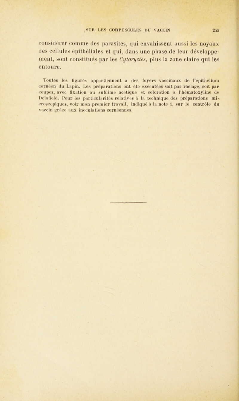 considérer comme des parasites, qui envahissent aussi les noyaux des cellules épithéliales et qui, dans une phase de leur développe- ment, sont constitués par les Cytoryctes, plus la zone claire qui les entoure. Toutes les ligures appartiennent à des foyers vaccinaux de l’épithélium cornéen du Lapin. Les préparations ont été exécutées soit par râclage, soit par coupes, avec fixation au sublimé acétique et coloration à l’hématoxyline de Delafield. Pour les particularités relatives A la technique des préparations mi- croscopiques, voir mon premier travail, indiqué à la note t, sur le contrôle du vaccin grAce aux inoculations cornéennes.