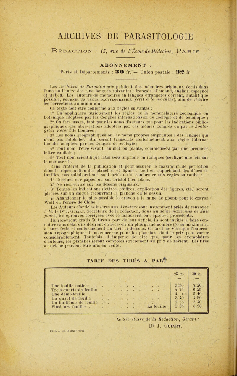 J, ARCHIVES DE PARASITOLOGIE Réd action : 15, rue de l ’École-de-Médecine, P A ris ABONNEMENT : Paris et Départements : 30 fr. — Union postale 32 fr. , * dt Les Archives de Parasitologie publient des mémoires originaux écrits dans l’une ou l’autre des cinq langues suivantes : français, allemand, anglais, espagnol et italien. Les auteurs de mémoires en langues étrangères doivent, autant que possible, fournir un texte DACTYLOGRAPHIÉ [écrit à la machine), afin de réduire les corrections au minimum. , Ce texte doit être conforme aux règles suivantes : 1° On appliquera strictement les règles de la nomenclature zoologique ou botanique adoptées par les Congrès internationaux de zoologie et de botanique ; 2° On fera usage, tant pour les noms d’auteurs que pour les indications biblio- graphiques, des abréviations adoptées par ces mêmes Congrès ou par le Zoolo- gical Record de Londres ; 3° Les noms géographiques ou les noms propres empruntés à des langues qui n'ont pas l’alphabet latin seront transcrits conformément aux règles interna- tionales adoptées par les Congrès de zoologie ; 4° Tout nom d’être vivant, animal ou plante, commencera par une première lettre capitale ; 5n Tout nom scientifique latin sera imprimé en italiques (souligné une fois sur le manuscrit). ' - Dans l’intérêt de la publication et pour assurer le maximum de perfection dans la reproduction des planches et figures, tout en supprimant des dépenses inutiles, nos collaborateurs sont priés de se conformer aux règles suivantes : i° Dessiner sur papier ou sur bristol bien blanc. 2° Ne rien écrire sur les dessins originaux. , 3° Toutes les indications (lettres, chiffres, explication des figures, etc.) seront placées sur un calque recouvrant la planche ou le dessin. 4° Abandonner le plus possible le crayon à la mine de plomb pour le crayon Wolf ou l’encre de Chine. Les Auteurs d’articles insérés aux Archives sont instamment priés de renvoyer à M. le Dr J. Guiart, Secrétaire de la rédaction, dans un délai maximum de huit jours, les épreuves corrigées avec le manuscrit ou l’épreuve précédente. Ils recevront gratis 30 tirés à part de leur article. Ils sont invités à faire con- naître sans délai s’ils désirent en recevoir un plus grand nombre (50 au maximum), à leurs frais et conformément au tarif ci-dessous. Ce tarif ne Vise que l’impres- sion typographique ; il ne concerne point les planches, dont le prix peut varier considérablement. Toutefois, il importe de dire que, pour les exemplaires d’auteurs, les planches seront comptées strictement au prix de revient. Les tirés à part ne peuvent être mis en vente. ( TARIF DES TIRÉS A PArIt ; ) ' / ' . 25 ex. 50 ex. Une feuille entière . . . 5f50 7f 20 Trois quarts de feuille 4 73 6 25 Une demi-feuille 4 D 5 10 Un quart de feuille .... 3 40 4 30 Un huitième de feuille ........ >r . 2 55 3 40 Plusieurs feuilles La feuille 5 35 6 90 Le Secrétaire de la Rédaction, Gérant : Dr J. Guiart. LILLE. - lmp. LE BIGOT Frères. . ,0 ; v C-