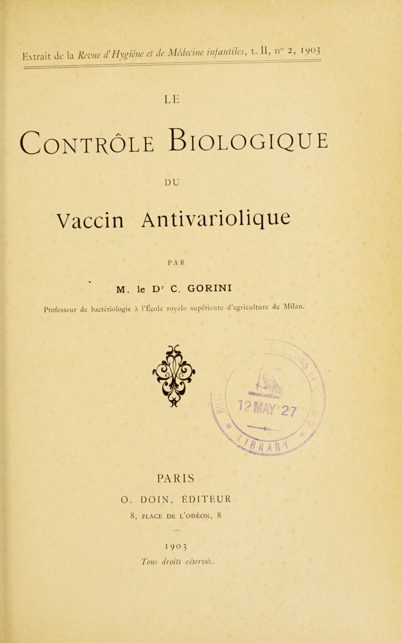 Extrait de la Revue d’Hygiène et de Médecine infantiles, t. Il, n“ 2, 1903 Contrôle LE Biologique DU Vaccin Antivariolique M. le D' C. GORINI Professeur de bactériologie à l’École royale supérieure d agriculture de Milan. PA RIS O. DOIN , ÉDITEUR 8, PLACE DE L’ODÉON, 8 190 3