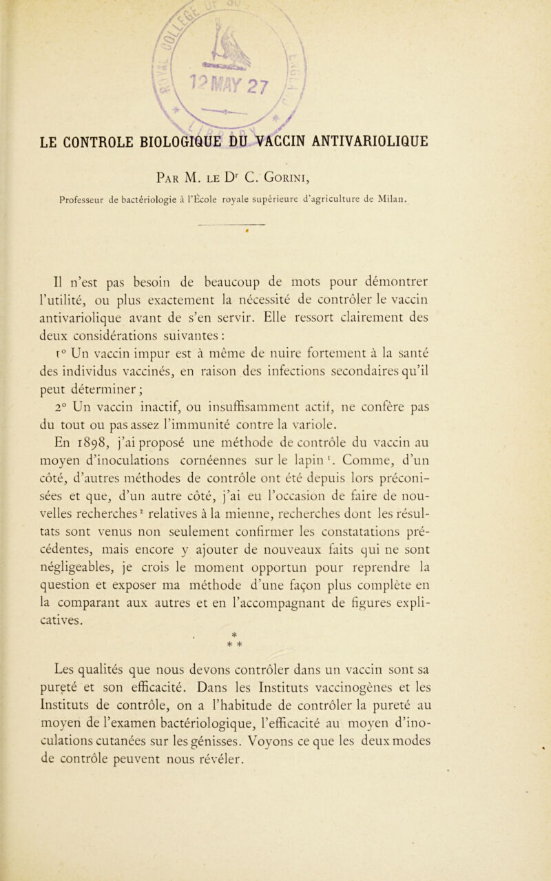 LE CONTROLE BIOLOGIQUE DU VACCIN ANTIVARIOLIQUE Par M. le Dr C. Gorini, Professeur de bactériologie à l’École royale supérieure d’agriculture de Milan. Il n’est pas besoin de beaucoup de mots pour démontrer Futilité, ou plus exactement la nécessité de contrôler le vaccin antivariolique avant de s’en servir. Elle ressort clairement des deux considérations suivantes : i° Un vaccin impur est à même de nuire fortement à la santé des individus vaccinés, en raison des infections secondaires qu’il peut déterminer ; 2° Un vaccin inactif, ou insuffisamment actif, ne confère pas du tout ou pas assez l’immunité contre la variole. En 1898, j’ai proposé une méthode de contrôle du vaccin au moyen d’inoculations cornéennes sur le lapin1. Comme, d’un sées et que, d’un autre côté, j’ai eu l’occasion de Elire de nou- velles recherches2 relatives à la mienne, recherches dont les résul- tats sont venus non seulement confirmer les constatations pré- cédentes, mais encore y ajouter de nouveaux faits qui ne sont négligeables, je crois le moment opportun pour reprendre la question et exposer ma méthode d’une façon plus complète en la comparant aux autres et en l’accompagnant de figures expli- catives. * * * Les qualités que nous devons contrôler dans un vaccin sont sa pureté et son efficacité. Dans les Instituts vaccinogènes et les Instituts de contrôle, on a l’habitude de contrôler la pureté au moyen de l’examen bactériologique, l’efficacité au moyen d’ino- culations cutanées sur les génisses. Voyons ce que les deux modes de contrôle peuvent nous révéler.