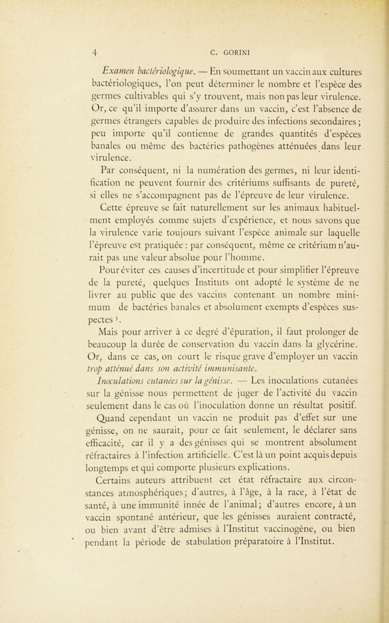 Examen bactériologique. — En soumettant un vaccinaux cultures bactériologiques, l’on peut déterminer le nombre et l’espèce des germes cultivables qui s’y trouvent, mais non pas leur virulence. Or, ce qu’il importe d’assurer dans un vaccin, c’est l’absence de germes étrangers capables de produire des infections secondaires ; peu importe qu’il contienne de grandes quantités d’espèces banales ou même des bactéries pathogènes atténuées dans leur virulence. Par conséquent, ni la numération des germes, ni leur identi- fication ne peuvent fournir des critériums suffisants de pureté, si elles ne s’accompagnent pas de l’épreuve de leur virulence. Cette épreuve se fait naturellement sur les animaux habituel- ment employés comme sujets d’expérience, et nous savons que la virulence varie toujours suivant l’espèce animale sur laquelle l’épreuve est pratiquée : par conséquent, même ce critérium n’au- rait pas une valeur absolue pour l’homme. Pour éviter ces causes d’incertitude et pour simplifier l’épreuve de la pureté, quelques Instituts ont adopté le système de ne livrer au public que des vaccins contenant un nombre mini- mum de bactéries banales et absolument exempts d’espèces sus- pectes 3. Mais pour arriver à ce degré d’épuration, il faut prolonger de beaucoup la durée de conservation du vaccin dans la glycérine. Or, dans ce cas, on court le risque grave d’employer un vaccin trop atténué dans son activité immunisante. Inoculations cutanées sur la génisse. —Les inoculations cutanées sur la génisse nous permettent de juger de l’activité du vaccin seulement dans le cas où l’inoculation donne un résultat positif. Quand cependant un vaccin ne produit pas d’effet sur une génisse, on ne saurait, pour ce fait seulement, le déclarer sans efficacité, car il y a des génisses qui se montrent absolument réfractaires à l’infection artificielle. C’est là un point acquis depuis longtemps et qui comporte plusieurs explications. Certains auteurs attribuent cet état réfractaire aux circon- stances atmosphériques; d’autres, à l’âge, à la race, à l’état de santé, à une immunité innée de l’animal; d’autres encore, à un vaccin spontané antérieur, que les génisses auraient contracté, ou bien avant d’être admises à l’Institut vaccinogène, ou bien pendant la période de stabulation préparatoire à l’Institut.