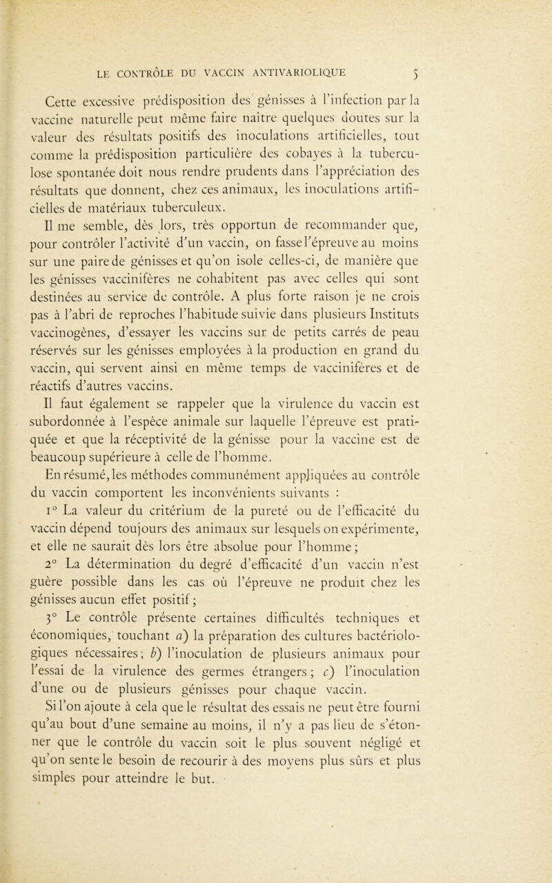 Cette excessive prédisposition des génisses à l’infection par la vaccine naturelle peut même faire naître quelques doutes sur la valeur des résultats positifs des inoculations artificielles, tout comme la prédisposition particulière des cobayes à la tubercu- lose spontanée doit nous rendre prudents dans l’appréciation des résultats que donnent, chez ces animaux, les inoculations artifi- cielles de matériaux tuberculeux. Il me semble, dès lors, très opportun de recommander que, pour contrôler l’activité d’un vaccin, on fasse l’épreuve au moins sur une paire de génisses et qu’on isole celles-ci, de manière que les génisses vaccinifères ne cohabitent pas avec celles qui sont destinées au service de contrôle. A plus forte raison je ne crois pas à l’abri de reproches l’habitude suivie dans plusieurs Instituts vaccinogènes, d’essayer les vaccins sur de petits carrés de peau réservés sur les génisses employées à la production en grand du vaccin, qui servent ainsi en même temps de vaccinifères et de réactifs d’autres vaccins. Il faut également se rappeler que la virulence du vaccin est subordonnée à l’espèce animale sur laquelle l’épreuve est prati- quée et que la réceptivité de la génisse pour la vaccine est de beaucoup supérieure à celle de l’homme. En résumé, les méthodes communément appliquées au contrôle du vaccin comportent les inconvénients suivants : i° La valeur du critérium de la pureté ou de l’efficacité du vaccin dépend toujours des animaux sur lesquels on expérimente, et elle ne saurait dès lors être absolue pour l’homme; 2° La détermination du degré d’efficacité d’un vaccin n’est guère possible dans les cas où l’épreuve ne produit chez les génisses aucun effet positif ; 3° Le contrôle présente certaines difficultés techniques et économiques, touchant a) la préparation des cultures bactériolo- giques nécessaires; b) l’inoculation de plusieurs animaux pour l’essai de la virulence des germes étrangers ; c) l’inoculation d’une ou de plusieurs génisses pour chaque vaccin. Si l’on ajoute à cela que le résultat des essais ne peut être fourni qu’au bout d’une semaine au moins, il n’y a pas lieu de s’éton- ner que le contrôle du vaccin soit le plus souvent négligé et qu’on sente le besoin de recourir à des moyens plus sûrs et plus simples pour atteindre le but.