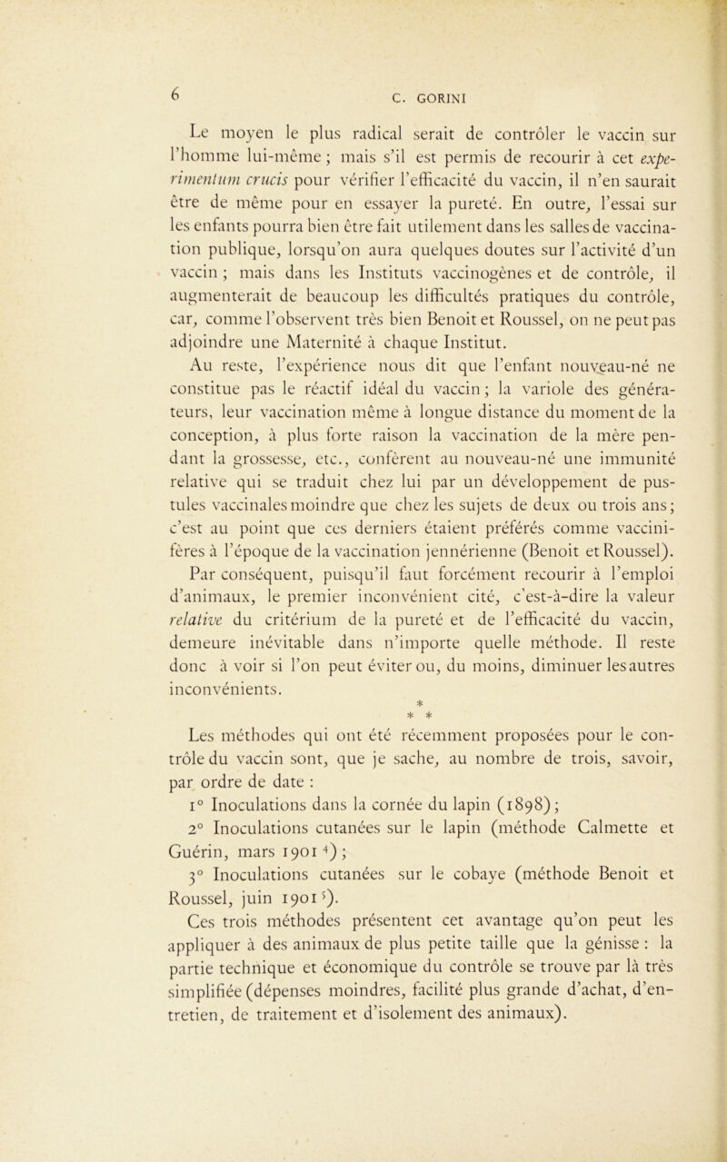 Le moyen le plus radical serait de contrôler le vaccin sur l’homme lui-même ; mais s’il est permis de recourir à cet expe- rimentum crucis pour vérifier l’efficacité du vaccin, il n’en saurait être de même pour en essayer la pureté. En outre, l’essai sur les enfants pourra bien être fait utilement dans les salles de vaccina- tion publique, lorsqu’on aura quelques doutes sur l’activité d’un vaccin ; mais dans les Instituts vaccinogènes et de contrôle, il augmenterait de beaucoup les difficultés pratiques du contrôle, car, comme l’observent très bien Benoit et Roussel, on ne peut pas adjoindre une Maternité à chaque Institut. Au reste, l’expérience nous dit que l’enfant nouveau-né ne constitue pas le réactif idéal du vaccin ; la variole des généra- teurs, leur vaccination même à longue distance du moment de la conception, à plus forte raison la vaccination de la mère pen- dant la grossesse, etc., confèrent au nouveau-né une immunité relative qui se traduit chez lui par un développement de pus- tules vaccinales moindre que chez les sujets de deux ou trois ans; c’est au point que ces derniers étaient préférés comme vaccini- ières à l’époque de la vaccination jennérienne (Benoit et Roussel). Par conséquent, puisqu’il faut forcément recourir à l’emploi d’animaux, le premier inconvénient cité, c’est-à-dire la valeur relative du critérium de la pureté et de l’efficacité du vaccin, demeure inévitable dans n’importe quelle méthode. Il reste donc à voir si l’on peut éviter ou, du moins, diminuer lesautres inconvénients. * * * Les méthodes qui ont été récemment proposées pour le con- trôle du vaccin sont, que je sache, au nombre de trois, savoir, par ordre de date : i° Inoculations dans la cornée du lapin (1898) ; 20 Inoculations cutanées sur le lapin (méthode Cal mette et Guérin, mars 19014); 30 Inoculations cutanées sur le cobaye (méthode Benoit et Roussel, juin 1901s)- Ces trois méthodes présentent cet avantage qu’on peut les appliquer à des animaux de plus petite taille que la génisse : la partie technique et économique du contrôle se trouve par là très simplifiée (dépenses moindres, facilité plus grande d’achat, d’en- tretien, de traitement et d’isolement des animaux).