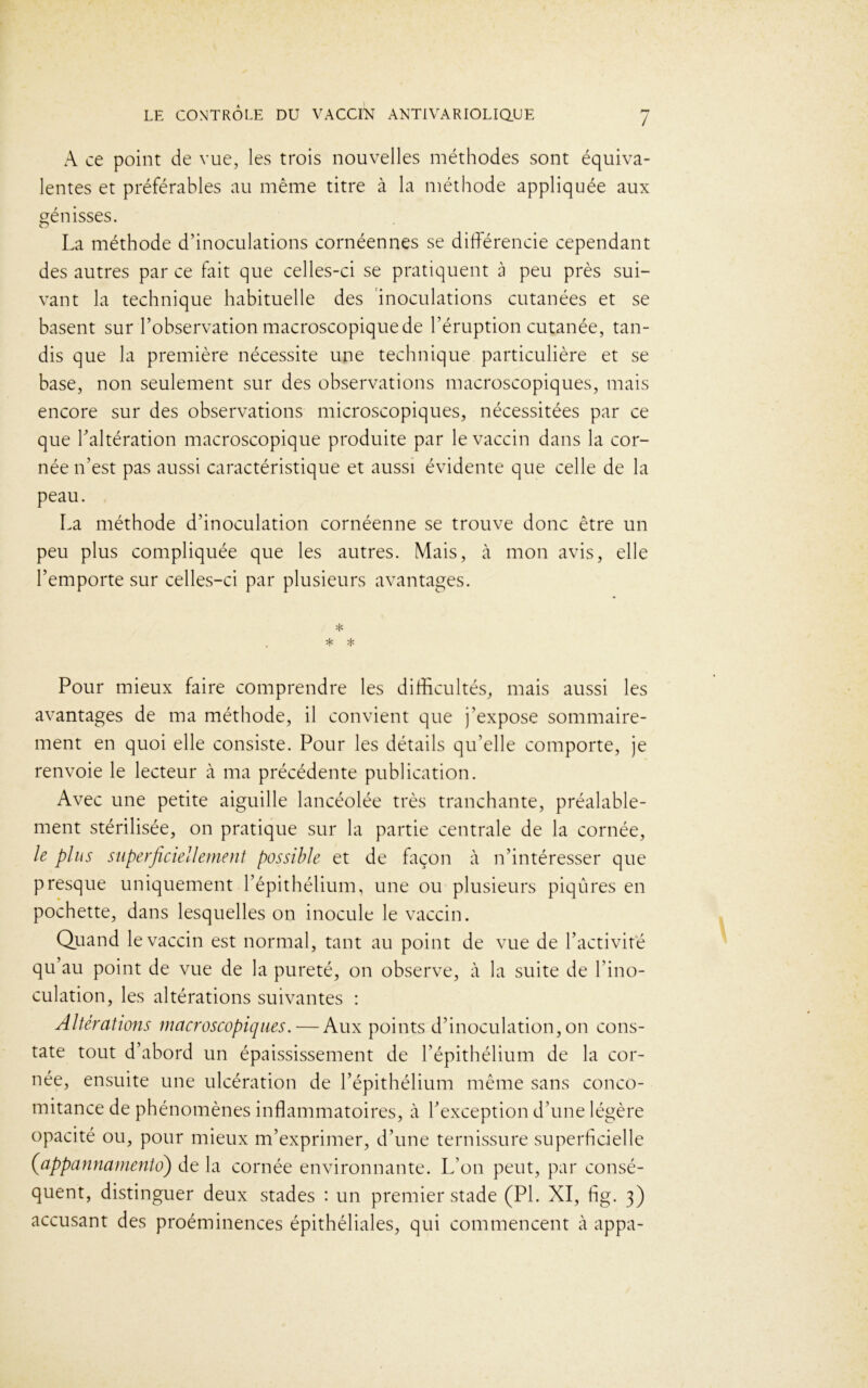 A ce point de vue, les trois nouvelles méthodes sont équiva- lentes et préférables au même titre à la méthode appliquée aux génisses. La méthode d’inoculations cornéennes se différencie cependant des autres par ce fait que celles-ci se pratiquent à peu près sui- vant la technique habituelle des inoculations cutanées et se basent sur l’observation macroscopique de l’éruption cutanée, tan- dis que la première nécessite une technique particulière et se base, non seulement sur des observations macroscopiques, mais encore sur des observations microscopiques, nécessitées par ce que l’altération macroscopique produite par le vaccin dans la cor- née n’est pas aussi caractéristique et aussi évidente que celle de la peau. La méthode d’inoculation cornéenne se trouve donc être un peu plus compliquée que les autres. Mais, à mon avis, elle l’emporte sur celles-ci par plusieurs avantages. * * * Pour mieux faire comprendre les difficultés, mais aussi les avantages de ma méthode, il convient que j’expose sommaire- ment en quoi elle consiste. Pour les détails qu’elle comporte, je renvoie le lecteur à ma précédente publication. Avec une petite aiguille lancéolée très tranchante, préalable- ment stérilisée, on pratique sur la partie centrale de la cornée, le plus superficiellement possible et de façon à n’intéresser que presque uniquement l’épithélium, une ou plusieurs piqûres en pochette, dans lesquelles on inocule le vaccin. Quand le vaccin est normal, tant au point de vue de l’activité qu’au point de vue de la pureté, on observe, à la suite de l'ino- culation, les altérations suivantes : Altérations macroscopiques. — Aux points d’inoculation,on cons- tate tout d’abord un épaississement de l’épithélium de la cor- née, ensuite une ulcération de l’épithélium même sans conco- mitance de phénomènes inflammatoires, à l’exception d’une légère opacité ou, pour mieux m’exprimer, d’une ternissure superficielle (appannamento) de la cornée environnante. L’on peut, par consé- quent, distinguer deux stades : un premier stade (PL XI, fig. 3) accusant des proéminences épithéliales, qui commencent à appa-