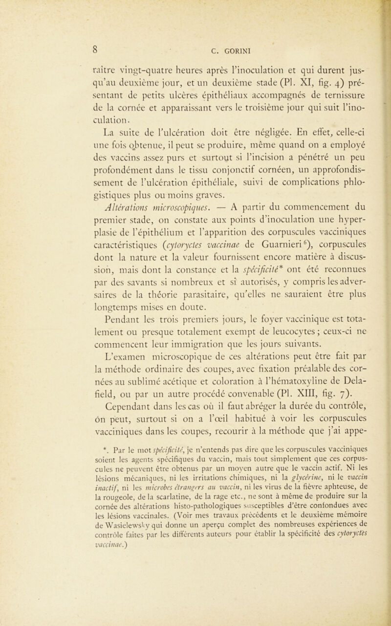 raître vingt-quatre heures après l’inoculation et qui durent jus- qu’au deuxième jour, et un deuxième stade (PI. XI, fig. 4) pré- sentant de petits ulcères épithéliaux accompagnés de ternissure de la cornée et apparaissant vers le troisième jour qui suit l’ino- culation. La suite de Tulcération doit être négligée. En effet, celle-ci une fois obtenue, il peut se produire, même quand on a employé des vaccins assez purs et surtout si l’incision a pénétré un peu profondément dans le tissu conjonctif cornéen, un approfondis- sement de l’ulcération épithéliale, suivi de complications phlo- gistiques plus ou moins graves. Altérations microscopiques. — A partir du commencement du premier stade, on constate aux points d’inoculation une hyper- plasie de l’épithélium et l’apparition des corpuscules vacciniques caractéristiques (cytorycies vaccinae de Guarnieri6), corpuscules dont la nature et la valeur fournissent encore matière à discus- sion, mais dont la constance et la spécificité* ont été reconnues par des savants si nombreux et si autorisés, y compris les adver- saires de la théorie parasitaire, qu’elles ne sauraient être plus longtemps mises en doute. Pendant les trois premiers jours, le foyer vaccinique est tota- lement ou presque totalement exempt de leucocytes ; ceux-ci ne commencent leur immigration que les jours suivants. L’examen microscopique de ces altérations peut être fait par la méthode ordinaire des coupes, avec fixation préalable des cor- nées au sublimé acétique et coloration à l’hématoxyline de Dela- field, ou par un autre procédé convenable (PL XIII, fig. 7). Cependant dans les cas où il faut abréger la durée du contrôle, on peut, surtout si on a l’œil habitué à voir les corpuscules vacciniques dans les coupes, recourir à la méthode que j’ai appe- *. Par le mot spécificité, je n’entends pas dire que les corpuscules vacciniques soient les agents spécifiques du vaccin, mais tout simplement que ces corpus- cules ne peuvent être obtenus par un moyen autre que le vaccin actif. Ni les lésions mécaniques, ni les irritations chimiques, ni la glycérine, ni le vaccin inactif, ni les microbes étrangers au vaccin, ni les virus de la fièvre aphteuse, de la rougeole, de la scarlatine, de la rage etc., ne sont à même de produire sur la cornée des altérations histo-pathologiques susceptibles d’être confondues avec les lésions vaccinales. (Voir mes travaux précédents et le deuxième mémoire de Wasielewsky qui donne un aperçu complet des nombreuses expériences de contrôle faites par les différents auteurs pour établir la spécificité des cytoryctes vaccinae.')