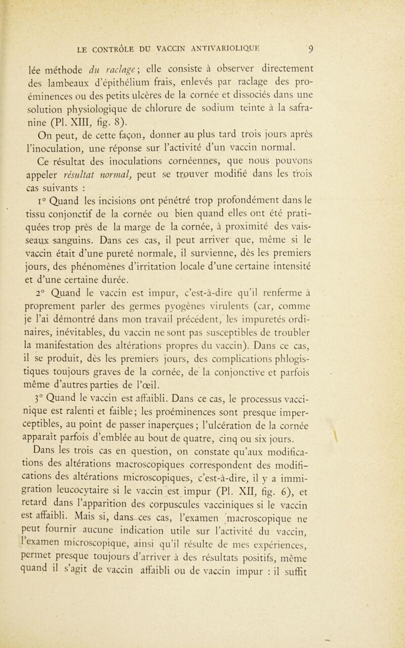 lée méthode du raclage ; elle consiste à observer directement des lambeaux d’épithélium frais, enlevés par raclage des pro- éminences ou des petits ulcères de la cornée et dissociés dans une solution physiologique de chlorure de sodium teinte à la safra- nine (PL XIII, fig. 8). On peut, de cette façon, donner au plus tard trois jours après l’inoculation, une réponse sur l’activité d’un vaccin normal. Ce résultat des inoculations cornéennes, que nous pouvons appeler résultat normal, peut se trouver modifié dans les trois cas suivants : i° Quand les incisions ont pénétré trop profondément dans le tissu conjonctif de la cornée ou bien quand elles ont été prati- quées trop près de la marge de la cornée, à proximité des vais- seaux sanguins. Dans ces cas, il peut arriver que, même si le vaccin était d’une pureté normale, il survienne, dès les premiers jours, des phénomènes d’irritation locale d’une certaine intensité et d’une certaine durée. 2° Quand le vaccin est impur, c’est-à-dire qu’il renferme à proprement parler des germes pyogènes virulents (car, comme je l’ai démontré dans mon travail précédent, l'es impuretés ordi- naires, inévitables, du vaccin ne sont pas susceptibles de troubler la manifestation des altérations propres du vaccin). Dans ce cas, il se produit, dès les premiers jours, des complications phlogis- tiques toujours graves de la cornée, de la conjonctive et parfois même d’autres parties de l’œil. 3° Quand le vaccin est affaibli. Dans ce cas, le processus vacci- nique est ralenti et faible; les proéminences sont presque imper- ceptibles, au point de passer inaperçues ; l’ulcération de la cornée apparaît parfois d emblée au bout de quatre, cinq ou six jours. Dans les trois cas en question, on constate qu’aux modifica- tions des altérations macroscopiques correspondent des modifi- cations des altérations microscopiques, c’est-à-dire, il y a immi- gration leucocytaire si le vaccin est impur (PI. XII, fig. 6), et retard dans 1 apparition des corpuscules vacciniques si le vaccin est affaibli. Mais si, dansœes cas, l’examen macroscopique ne peut fournir aucune indication utile sur l’activité du vaccin, 1 examen microscopique, ainsi qu’il résulte de mes expériences, permet presque toujours d’arriver à des résultats positifs, même quand il s’agit de vaccin affaibli ou de vaccin impur : il suffit