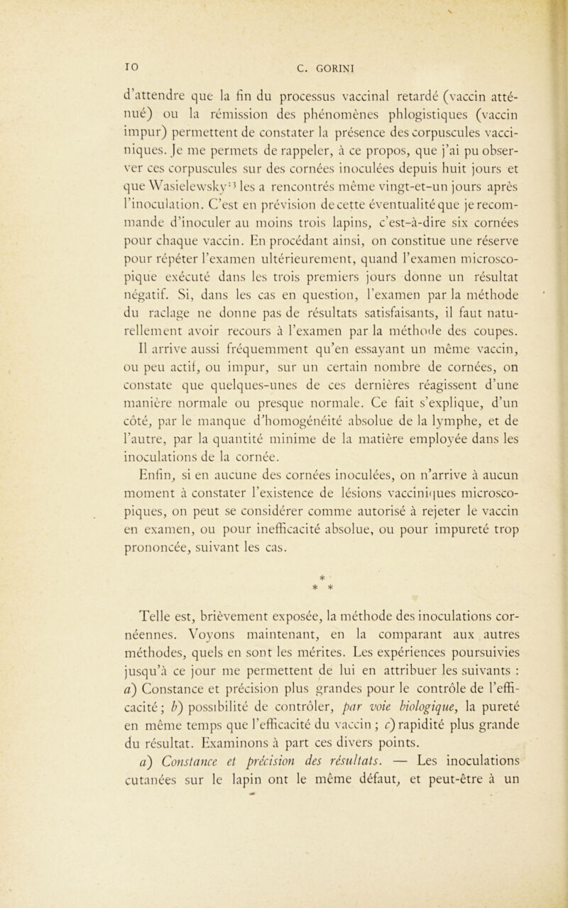 d’attendre que la lin du processus vaccinal retardé (vaccin atté- nué) ou la rémission des phénomènes phlogistiques (vaccin impur) permettent de constater la présence des corpuscules vacci- niques. Je me permets de rappeler, à ce propos, que j’ai pu obser- ver ces corpuscules sur des cornées inoculées depuis huit jours et que Wasielewsky13 les a rencontrés même vingt-et-un jours après l’inoculation. C’est en prévision de cette éventualité que je recom- mande d’inoculer au moins trois lapins, c’est-à-dire six cornées pour chaque vaccin. En procédant ainsi, on constitue une réserve pour répéter l’examen ultérieurement, quand l’examen microsco- pique exécuté dans les trois premiers jours donne un résultat négatif. Si, dans les cas en question, l’examen par la méthode du raclage ne donne pas de résultats satisfaisants, il faut natu- rellement avoir recours à l’examen par la méthode des coupes. Il arrive aussi fréquemment qu’en essayant un même vaccin, ou peu actif, ou impur, sur un certain nombre de cornées, on constate que quelques-unes de ces dernières réagissent d’une manière normale ou presque normale. Ce fait s’explique, d’un côté, par le manque d’homogénéité absolue de la lymphe, et de l’autre, par la quantité minime de la matière employée dans les inoculations de la cornée. Enfin, si en aucune des cornées inoculées, on n’arrive à aucun moment à constater l’existence de lésions vacciniques microsco- piques, on peut se considérer comme autorisé à rejeter le vaccin en examen, ou pour inefficacité absolue, ou pour impureté trop prononcée, suivant les cas. * * * Telle est, brièvement exposée, la méthode des inoculations cor- néennes. Voyons maintenant, en la comparant aux autres méthodes, quels en sont les mérites. Les expériences poursuivies jusqu’à ce jour me permettent de lui en attribuer les suivants : a) Constance et précision plus grandes pour le contrôle de l’effi- cacité; b) possibilité de contrôler, par voie biologique, la pureté en même temps que l’efficacité du vaccin ; c) rapidité plus grande du résultat. Examinons à part ces divers points. a) Constance et précision des résultats. — Les inoculations cutanées sur le lapin ont le même défaut, et peut-être à un