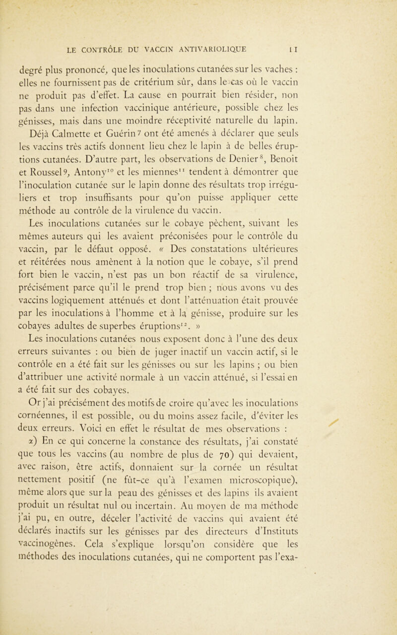 degré plus prononcé, que les inoculations cutanées sur les vaches : elles ne fournissent pas de critérium sûr, dans le cas où le vaccin ne produit pas d’effet. La cause en pourrait bien résider, non pas dans une infection vaccinique antérieure, possible chez les génisses, mais dans une moindre réceptivité naturelle du lapin. Déjà Calmette et Guérin'/ ont été amenés à déclarer que seuls les vaccins très actifs donnent lieu chez le lapin à de belles érup- tions cutanées. D’autre part, les observations de Denier8, Benoit et RousseD, Antony10 et les miennes11 tendent à démontrer que l’inoculation cutanée sur le lapin donne des résultats trop irrégu- liers et trop insuffisants pour qu’on puisse appliquer cette méthode au contrôle de la virulence du vaccin. Les inoculations cutanées sur le cobaye pèchent, suivant les mêmes auteurs qui les avaient préconisées pour le contrôle du vaccin, par le défaut opposé. « Des constatations ultérieures et réitérées nous amènent à la notion que le cobaye, s’il prend fort bien le vaccin, n’est pas un bon réactif de sa virulence, précisément parce qu’il le prend trop bien ; nous avons vu des vaccins logiquement atténués et dont l’atténuation était prouvée par les inoculations à l’homme et à la génisse, produire sur les cobayes adultes de superbes éruptions12. » Les inoculations cutanées nous exposent donc à l’une des deux erreurs suivantes : ou bien de juger inactif un vaccin actif, si le contrôle en a été fait sur les génisses ou sur les lapins ; ou bien d’attribuer une activité normale à un vaccin atténué, si l’essai en a été fait sur des cobayes. Or \ ai précisément des motifs de croire qu’avec les inoculations cornéennes, il est possible, ou du moins assez facile, d’éviter les deux erreurs. Voici en effet le résultat de mes observations : a) En ce qui concerne la constance des résultats, j’ai constaté que tous les vaccins (au nombre de plus de 70) qui devaient, avec raison, être actifs, donnaient sur la cornée un résultat nettement positif (ne fût-ce qu’à l’examen microscopique), même alors que sur la peau des génisses et des lapins ils avaient produit un résultat nul ou incertain. Au moyen de ma méthode j’ai pu, en outre, déceler l’activité de vaccins qui avaient été déclarés inactifs sur les génisses par des directeurs d’instituts vaccinogènes. Cela s’explique lorsqu’on considère que les méthodes des inoculations cutanées, qui ne comportent pas l’exa-