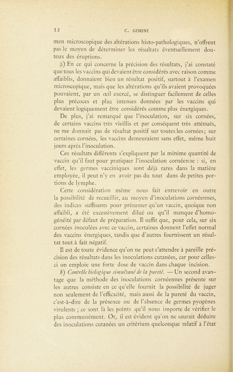 men microscopique des altérations histo-pathologiques, n’offrent pas le moyen de déterminer les résultats éventuellement dou- teux des éruptions. fi) En ce qui concerne la précision des résultats, j’ai constaté que tous les vaccins qui devaient être considérés avec raison comme affaiblis, donnaient bien un résultat positif, surtout à l’examen microscopique, mais que les altérations qu’ils avaient provoquées pouvaient, par un œil exercé, se distinguer facilement de celles plus précoces et plus intenses données par les vaccins qui devaient logiquement être considérés comme plus énergiques. De plus, j’ai remarqué que l’inoculation, sur six cornées, de certains vaccins très vieillis et par conséquent très atténués, ne me donnait pas de résultat positif sur toutes les cornées; sur certaines cornées, les vaccins demeuraient sans effet, même huit jours après l’inoculation. Ces résultats différents s’expliquent par la minime quantité de vaccin qu’il faut pour pratiquer l’inoculation cornéenne : si, en effet, les germes vacciniques sont déjà rares dans la matière employée, il peut n’y en avoir pas du tout dans de petites por- tions de lymphe. Cette considération même nous fait entrevoir en outre la possibilité de recueillir, au moyen d’inoculations cornéennes, des indices suffisants pour présumer qu’un vaccin, quoique non affaibli, a été excessivement dilué ou qu’il manque d’homo- généité par défaut de préparation. Il suffit que, pour cela, sur six cornées inoculées avec ce vaccin, certaines donnent l’effet normal des vaccins énergiques, tandis que d’autres fournissent un résul- tat tout à fait négatif. Il est de toute évidence qu’on ne peut s’attendre à pareille pré- cision des résultats dans les inoculations cutanées, car pour celles- ci on emploie une forte dose de vaccin dans chaque incision. b) Contrôle biologique simultané de la pureté. —Un second avan- tage que la méthode des inoculations cornéennes présente sur les autres consiste en ce qu’elle fournit la possibilité de juger non seulement de l’efficacité, mais aussi de la pureté du vaccin, c’est-à-dire de la présence ou de l’absence de germes pyogènes virulents ; ce sont là les points qu’il nous importe de vérifier le plus communément. Or, il est évident qu’on ne saurait déduire des inoculations cutanées un critérium quelconque relatif à l’état