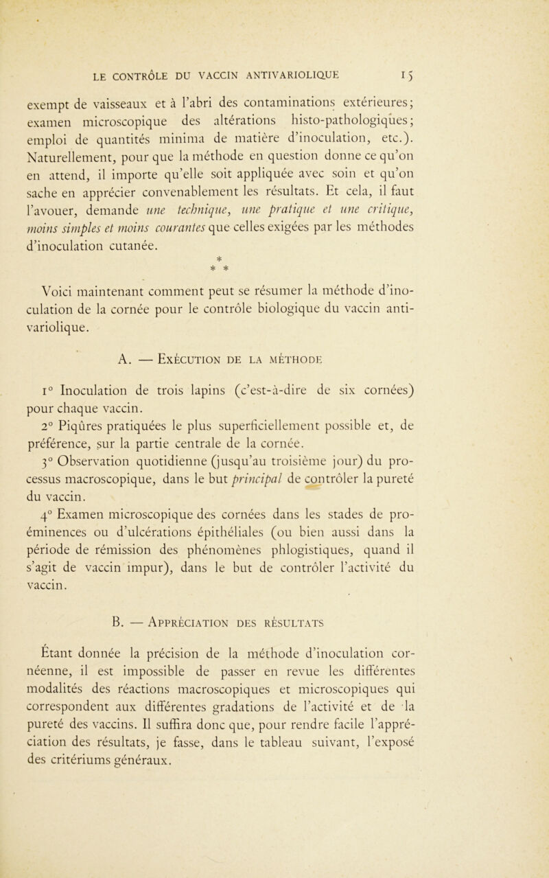 exempt de vaisseaux et à l’abri des contaminations extérieures; examen microscopique des altérations histo-pathologiques ; emploi de quantités minima de matière d’inoculation, etc.). Naturellement, pour que la méthode en question donne ce qu’on en attend, il importe qu’elle soit appliquée avec soin et qu’on sache en apprécier convenablement les résultats. Et cela, il faut l’avouer, demande une technique, une pratique et une critique, moins simples et moins courantes que celles exigées par les méthodes d’inoculation cutanée. * * * Voici maintenant comment peut se résumer la méthode d’ino- culation de la cornée pour le contrôle biologique du vaccin anti- variolique. A. — Exécution de la méthode i° Inoculation de trois lapins (c’est-cà-dire de six cornées) pour chaque vaccin. 2° Piqûres pratiquées le plus superficiellement possible et, de préférence, sur la partie centrale de la cornée. 30 Observation quotidienne (jusqu’au troisième jour) du pro- cessus macroscopique, dans le but principal de contrôler la pureté du vaccin. 40 Examen microscopique des cornées dans les stades de pro- éminences ou d’ulcérations épithéliales (ou bien aussi dans la période de rémission des phénomènes phlogistiques, quand il s’agit de vaccin impur), dans le but de contrôler l’activité du vaccin. B. — Appréciation des résultats r Etant donnée la précision de la méthode d’inoculation cor- néenne, il est impossible de passer en revue les différentes modalités des réactions macroscopiques et microscopiques qui correspondent aux différentes gradations de l’activité et de da pureté des vaccins. Il suffira donc que, pour rendre facile l’appré- ciation des résultats, je fasse, dans le tableau suivant, l’exposé des critériums généraux.