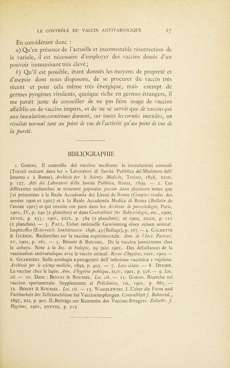 En considérant donc : a) Qu’en présence de l’actuelle et incontestable résurrection de la variole, il est nécessaire d’employer des vaccins doués d’un pouvoir immunisant très élevé ; b) Qu’il est possible, étant donnés les moyens de propreté et d’asepsie dont nous disposons, de se procurer du vaccin très récent et pour cela même très énergique, mais exempt de germes pyogènes virulents, quoique riche en germes étrangers, il me paraît juste de conseiller de ne pas faire usage de vaccins affaiblis ou de vaccins impurs, et de ne se servir que de vaccins qui aux inoculations cornéennes donnent, sur toutes les cornées inoculées, un résultat normal tant au point de vue de T activité qu au point de vue de la pureté. BIBLIOGRAPHIE 1. Gorini. Il controllo del vaccino mediante le inoculazioni corneali (Travail exécuté dans les « Laboratori di Sanità Pubblica dei Ministero delP Interno » à Rome). Archivio per te Science Mediche, Torino, 1898, xxm, p. 127. Atti dei Laboratori delta Sanita Pubblica, Roma, 1899. — 2. Ces différentes recherches se trouvent exposées passim dans plusieurs notes que j’ai présentées à la Reale Accademia dei Lincei de Rome (Comptes rendus des années 1900 et 1901) et à la Reale Accademia Medica di Roma (Bulletin de l’année 1901) et qui ensuite ont paru dans les Archives de parasitologie, Paris, 1901, IV, p. 240 (2 planches) et dans Centralblatt fur Baktcriologie, etc., 1900, xxviii, p. 233; 1901, xxix, p. 589 (2 planches); et 1902, xxxn, p. ni (2 planches). — 3. Paul. Ueber rationelle Gewinnung eines reinen animal. Impfstoffes Œsterreich. Sanitâtiuesen. 1896, 43 (Beilage), p. 167.— 4. Calmette & Guérin. Recherches sur la vaccine expérimentale. Ann. de TInst. Pasteur, xv, 1901, p. 161. — 5. Benoit & Roussel. De la vaccine jennérienne chez le cobaye. Note à la Soc. de biologie, 29 juin 1901. Des défaillances de la vaccination antivariolique avec le vaccin animal. Revue d'hygiène, xxiv, 1902.— 6. Guarnieri. Sulla eziologia epatogenesi dell’ infezione vaccinica e vajolosa. Archivio per le science mediche, 1892, p. 403. — 7. Loco cilato. — 8. Denier. La vaccine chez le lapin. Ann. d'hygiène publique, xliv, 1901, p. 356.— 9. Loc. cit. — 10. Dans : Benoit & Roussel. Loc. cït. — 11. Gorini. Ricerche sul vaccino sperimentale. Supplemento al Policlinico, vu, 1901, p. 883. — 12. Benoit & Roussel. Loc. cit. — 13. Wasielewski. I. Ueber die Form und Fàrbbarkeit der Zelleinschlüsse bei Vaccineimpfungen. Centralblatt f. Pakteriol., 1897, xxi, p. 901. II.Beitrâge zur Kenntniss des Vaccine-Erregers. Zeitschr. f. Hygiene, 1901, xxxvm, p. 212.
