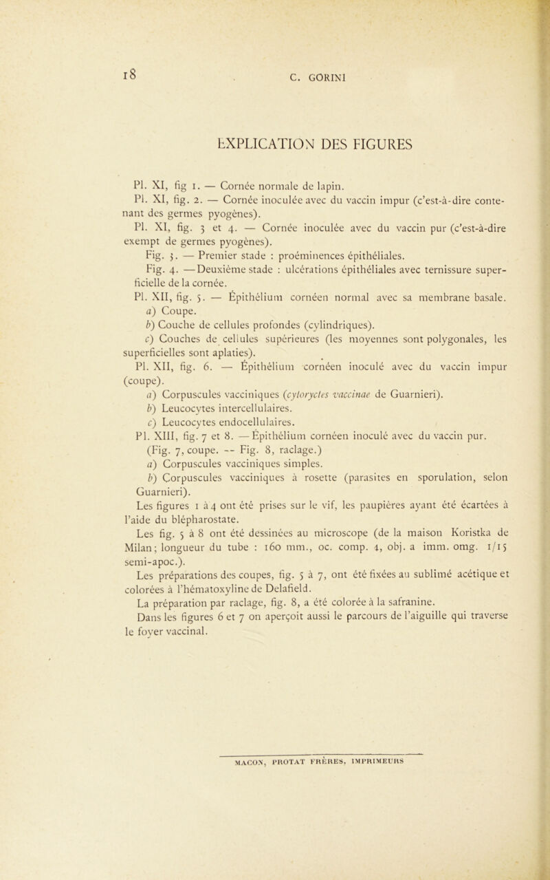 EXPLICATION DES FIGURES PI. XI, fig i. — Cornée normale de lapin. PI. XI, fig. 2. — Cornée inoculée avec du vaccin impur (c’est-à-dire conte- nant des germes pyogènes). PI. XI, fig. 3 et 4. — Cornée inoculée avec du vaccin pur (c’est-à-dire exempt de germes pyogènes). Fig. 3. — Premier stade : proéminences épithéliales. Fig. 4. —Deuxième stade : ulcérations épithéliales avec ternissure super- ficielle de la cornée. PI. XII, fig. 5. — Epithélium cornéen normal avec sa membrane basale. a) Coupe. b) Couche de cellules profondes (cylindriques). c) Couches de cellules supérieures (les moyennes sont polygonales, les superficielles sont aplaties). PL XII, fig. 6. — Epithélium cornéen inoculé avec du vaccin impur (coupe). a) Corpuscules vacciniques (cyloryctes vaccinae de Guarnieri). b) Leucocytes intercellulaires. c) Leucocytes endocellulaires. PL XIII, fig. 7 et 8. —Epithélium cornéen inoculé avec du vaccin pur. (Fig. 7, coupe. — Fig. 8, raclage.) a) Corpuscules vacciniques simples. b) Corpuscules vacciniques à rosette (parasites en sporulation, selon Guarnieri). Les figures 1 à 4 ont été prises sur le vif, les paupières ayant été écartées à l’aide du blépharostate. Les fig. 5 à 8 ont été dessinées au microscope (de la maison Koristka de Milan; longueur du tube : 160 mm., oc. comp. 4, obj. a imm. omg. 1/15 semi-apoc.). Les préparations des coupes, fig. 5 à 7, ont été fixées au sublimé acétique et colorées à Lhématoxyline de Delafield. La préparation par raclage, fig. 8, a été colorée à la safranine. Dans les figures 6 et 7 on aperçoit aussi le parcours de l’aiguille qui traverse le fover vaccinal. -s