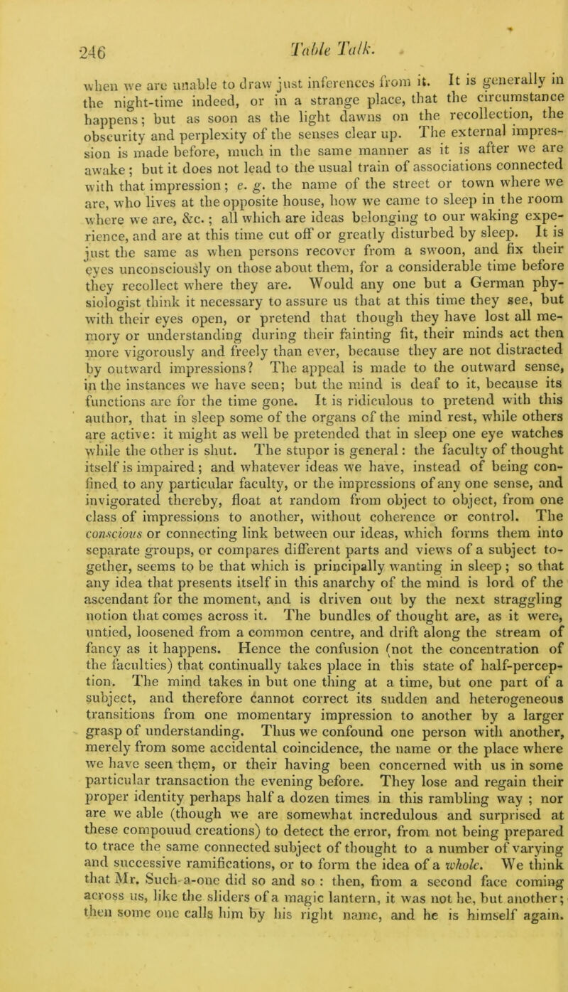 when we are unable to draw just inferences from it. It is generally in the night-time indeed, or in a strange place, that the circumstance happens; but as soon as the light dawms on the recollection, the obscurity and perplexity of the senses clear up. The external impres- sion is made before, much in the same manner as it is after we are awake; but it does not lead to the usual train of associations connected with that impression; e. g. the name of the street or town w'here we are, who lives at the opposite house, how we came to sleep in the room where we are, &c.; all which are ideas belonging to our waking expe- rience, and are at this time cut off or greatly disturbed by sleep. It is just the same as when persons recover from a sw'oon, and fix their eyes unconsciously on those about them, for a considerable time before they recollect where they are. Would any one but a German phy- siologist think it necessary to assure us that at this time they see, but with their eyes open, or pretend that though they have lost all me- mory or understanding during their feinting fit, their minds act then more vigorously and freely than ever, because they are not distracted by outward impressions? The appeal is made to the outvs'ard sense, in the instances we have seen; but the mind is deaf to it, because its functions are for the time gone. It is ridiculous to pretend with this author, that in sleep some of the organs of the mind rest, while others are active: it might as well be pretended that in sleep one eye watches while the other is shut. The stupor is general: the faculty of thought itself is impaired; and whatever ideas we have, instead of being con- fined to any particular faculty, or the impressions of any one sense, and invigorated thereby, float at random from object to object, from one class of impressions to another, without coherence or control. The conscious or connecting link between our ideas, which forms them into separate groups, or compares different parts and views of a subject to- gether, seems to be that which is principally wanting in sleep; so that any idea that presents itself in this anarchy of the mind is lord of the ascendant for the moment, and is driven out by the next straggling notion that comes across it. The bundles of thought are, as it w’ere, untied, loosened from a common centre, and drift along the stream of fancy as it happens. Hence the confusion (not the concentration of the faculties) that continually takes place in this state of half-percep- tion. The mind takes in but one thing at a time, but one part of a subject, and therefore cannot correct its sudden and heterogeneous transitions from one momentary impression to another by a larger grasp of understanding. Thus we confound one person with another, merely from some accidental coincidence, the name or the place where we have seen them, or their having been concerned wdth us in some particular transaction the evening before. They lose and regain their proper identity perhaps half a dozen times in this rambling way ; nor are we able (though we are somewhat incredulous and surprised at these compound creations) to detect the error, from not being prepared to trace the same connected subject of thought to a number of varying and successive ramifications, or to form the idea of a whole. We think that Mr. Such-a-one did so and so : then, from a second face coming across us, like the sliders of a magic lantern, it was not he, but another; then some one calls him by his right name, and he is himself again.