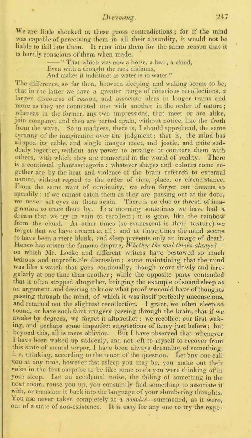 U47 Dnaniing. We arc little shockecl at those ^ross contradictions; for if the mind was capable of perceiving them in all their absurdity, it wovdd not be liable to fall into them. It runs into them for the same reason that it is hardly conscio\is of them when made, “ That which was now a horse, a bear, a cloud. Even with a thought the rack disliinns, Aiul makes it indistinct as water is in water.” The difference, so far then, between sleeping and waking seems to be, that in the latter we have a greater range of conscious recollections, a larger discourse of reason, and associate ideas in longer trains and more as they are connected one with another in the order of nature; whereas in the former, any two impressions, that meet or are alike, join company, and then are parted again, tvithout notice, like the froth from the wave. So in madness, there is, I should apprehend, the same tyranny of the imagination over the judgment; that is, the mind has slipped its cable, and single images meet, and jostle, and unite sud- denly together, without any power to arrange or compare them with others, with which they are connected in the world of reality. There is a continual phantasmagoria ; whatever shapes and colours come to- gether are by the heat and violence of the brain referred to external nature, without regard to the order of titne, place, or circumstance. From the same want of continuity, we often forget our dreams so speedily : if we cannot catch them as they are passing out at the door, we never set eves on them atjain. There is no clue or thread ofima- gmation to trace them by. In a morning sometimes we have had a dream that we try in vain to recollect; it is gone, like the rainbow from the cloud. At other times (so evanescent is their texture) we forget that we have dreamt at all; and at these times the mind seems to have been a mere blank, and sleep presents only an image of death. Flence has arisen the famous dispute, IF/ict/nr f/te soul thinks alxvai/sl— on which Mr. Locke and different writers have bestowed so much tedious and unprofitable discussion ; some maintaining that the mind was like a watch that goes continually, though more slowly and irre- gularly at one time than another ; while the opposite party contended that it often stopped altogether, bringing the example of sound sleep as an argument, and desiring to know what proof we could have of thoughts passing through the mind, of which it was itself perfectly unconscious, and retained not the slightest recollection. I grant, we often sleep so sound, or have such faint imagery passing through the brain, that if we awake by degrees, we forget it altogether : we recollect our first wak- ing, and perhaps some imperfect suggestions of fancy just before ; but beyond this, all is mere oblivion. But I have observed that whenever I have been waked up suddenly, and not left to myself to recover from this state of mental torpor,. I have been always dreaming of something, i. e. thinking, according to the tenor of the question. Let'any one call you at any time, however fast asleep you may be, you make out their voice in the first surprise to be like some one’s you were thinking of in ymur sleep. Let an accidental noise, the falling of something in the next room, rouse you up, you constantly find something to associate it with, or translate it back into the language of your slumbering thoughts, ^ou are never taken completely at a nonplus—summoned, as it were, out of a state of non-existence. It is easy for any one to try the expe-