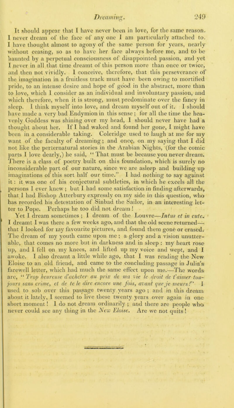 It should appear that I have never been in love, for the same reason. 1 never dream of tlie face of any one 1 am particularly attached to. I have thought almost to agony of the same person for years, nearly without ceasing, so as to have her face always before me, and to be haunted by a perpetual consciousness of disappointed passion, and yet I never in all that time dreamt of this person more than once or twice, and then not vividly. 1 conceive, therefore, that this perseverance of the imagination in a fruitless track must have been owing to mortilied pride, to an intense desire and hope of good in the abstract, more than to love, which 1 consider as an individual and involuntary passion, and which therefore, when it is strong, must predominate over the fancy in sleep. I think myself into love, and dream myself out of it. I should have made a very bad Endymion in this sense ; for all the time the hea- venly Goddess was shining over my head, I should never have had a thought about her. If I had waked and found her gone, I might have been in a considerable taking. Coleridge used to laugh at me for my w'ant of the faculty of dreaming; and onc§, on my saying that I did not like the perternatural stories in the Arabian Nights, (for the comic parts I love dearly,) he said, “ That must be because you never dream. 'J'here is a class of poetry built on this foundation, which is surely no inconsiderable part of our nature, since we are asleep and building up imaginations of this sort half our time.” I had nothing to say against it: it was one of his conjectural subtleties, in which he excels all the persons I ever knew'; but 1 had some satisfaction in finding afterwards, that 1 had Bishop Atterbury expressly on rny side in this question, who has recorded his detestation of Sinbad the Sailor, in an interesting let- ter to Pope. Perhaps he too did not dream ! Yet I dream sometimes ; I dream of the Louvre—Intus et in cute. ' I dreamt I was there a few weeks ago, and that the old scene returned—■ that I looked for rny favourite pictures, and found them gone or erased, 'i'he dream of my youth came upon me; a glory and a vision unutter- able, that comes no more but in darkness and in sleep : my heart rose up, and 1 fell on my knees, and lifted up my voice and wept, and I awoke. I also dreamt a little while ago, that I was reading the New Eloise to an old friend, and came to the concluding passage in Julians farewell letter, which had much the sanje effect upon me.—4'he words are, “ Trop heureuse d’acheter on prix de ma tie Ic droit de f aimer tou- joitrs sans crime, et de te le dire encore tine fois, atant queje meiirsT’ I used to sob over this passage twenty years ago ; and in this dream about it lately, I seemed to live these twenty years over again in one short moment! 1 do not dream ordinarily ; and there are people who never could see any thing in the New Eloise. Are we not quits!