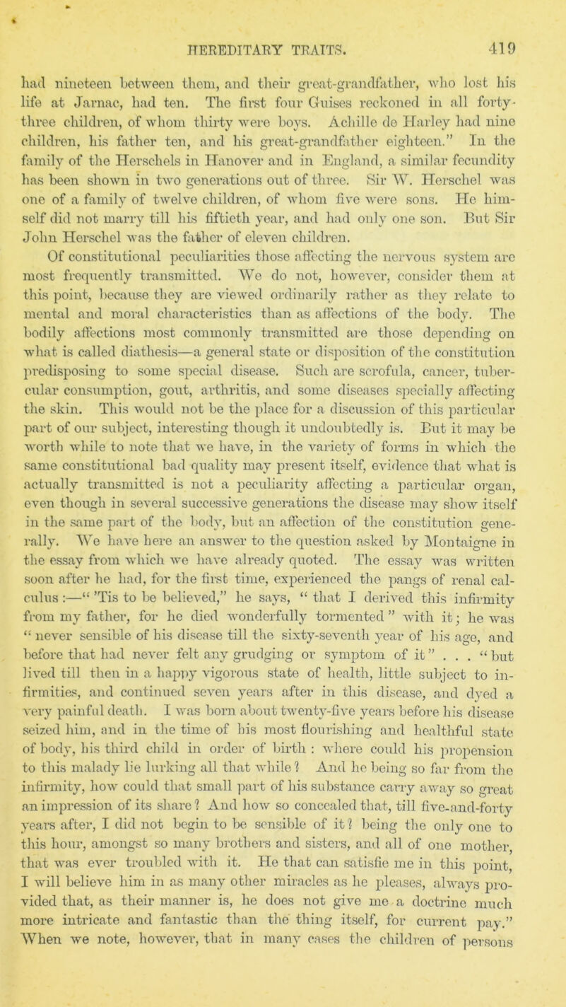 had nineteen between them, and their great-grandfather, who lost In's life at Jarnac, had ten. The first four Guises reckoned in all forty- three children, of whom thirty were boys. Achille de Harley had nine children, his father ten, and his great-grandfather eighteen.” In the family of the Ilerschels in Hanover and in England, a similar fecundity has been shown in two generations out of three. Sir W. Herschel was one of a family of twelve children, of whom five were sons. He him- self did not marry till his fiftieth year, and had only one son. But Sir John Herschel was the father of eleven children. Of constitutional peculiarities those affecting the nervous system are most frequently transmitted. We do not, however, consider them at this point, because they are viewed ordinarily rather as they relate to mental and moral characteristics than as affections of the body. The bodily affections most commonly transmitted are those depending on what is called diathesis—a general state or disposition of the constitution predisposing to some special disease. Such are scrofula, cancer, tuber- cular consumption, gout, arthritis, and some diseases specially affecting the skin. This would not be the place for a discussion of this particular part of our subject, interesting though it undoubtedly is. But it may be worth while to note that we have, in the variety of forms in which the same constitutional bad quality may present itself, evidence that what is actually transmitted is not a peculiarity affecting a particular organ, even though in several successive generations the disease may show itself in the same part of the body, but an affection of the constitution gene- rally. We have here an answer to the question asked by Montaigne in the essay from which we have already quoted. The essay was written soon after he had, for the first time, experienced the pangs of renal cal- culus :—“ ’Tis to be believed,” he says, “ that I derived this infirmity from my father, for he died wonderfully tormented ” with it; he was “ never sensible of his disease till the sixty-seventh year of his age, and before that had never felt any grudging or symptom of it ” . . . “ but lived till then in a happy vigorous state of health, little subject to in- firmities, and continued seven years after in this disease, and dyed a very painful death. I was born about twenty-five years before his disease seized him, and in the time of his most flourishing and healthful state of body, his third child in order of birth: where could his propension to this malady lie lurking all that while! And he being so far from the infirmity, how could that small part of his substance carry away so great an impression of its share! And how so concealed that, till fivc-and-forty years after, I did not begin to be sensible of it 1 being the only one to this hour, amongst so many brothers and sisters, and all of one mother, that was ever troubled with it. He that can satisfie me in this point, I will believe him in as many other miracles as he pleases, always pro- vided that, as their manner is, he does not give me a doctrine much more intricate and fantastic than the thing itself, for current pay.” When we note, however, that in many cases the children of persons