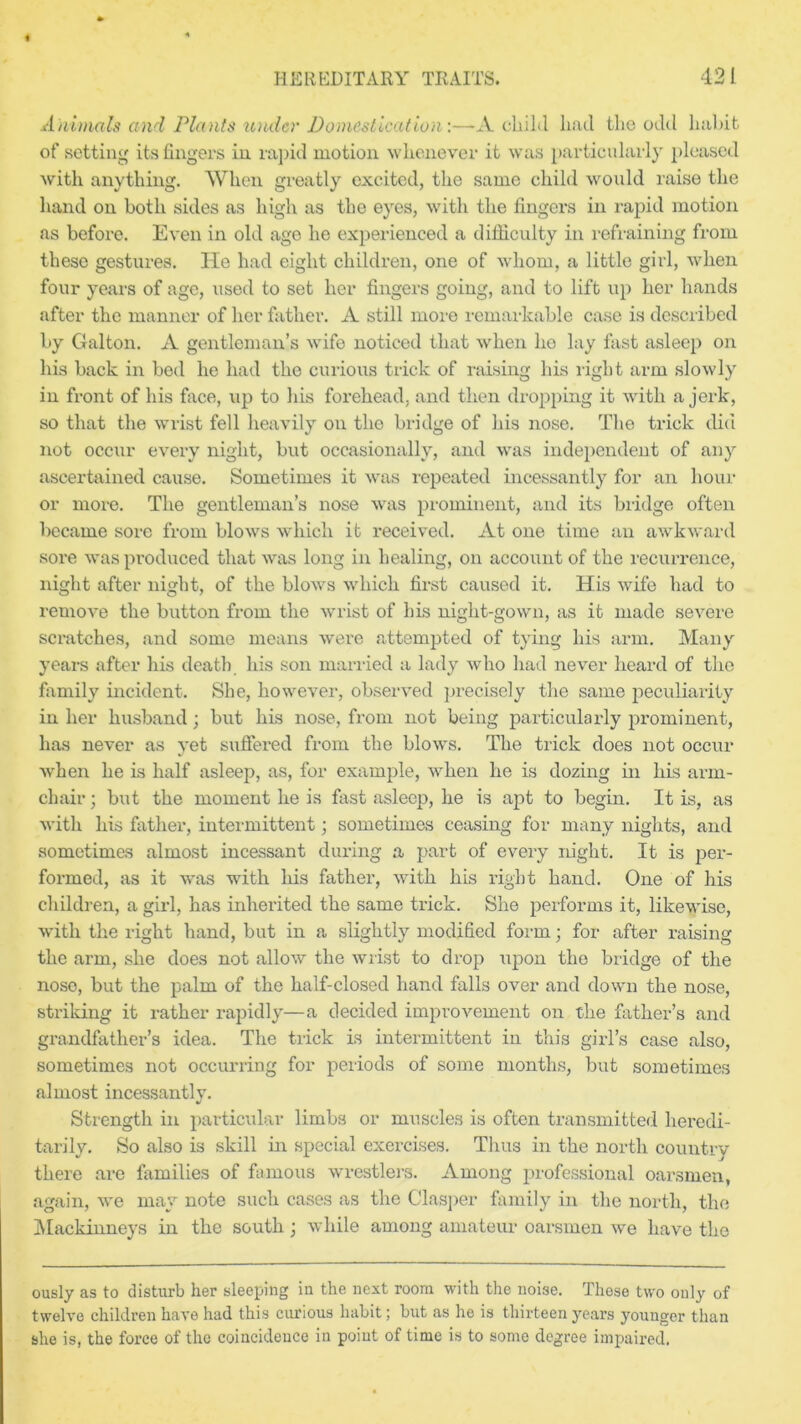 Animals and Plants under Domestication-.—-A child had the odd habit of setting its fingers in rapid motion whenever it was particularly pleased with anything. When greatly excited, the same child would raise the hand on both sides as high as the eyes, with the fingers in rapid motion as before. Even in old age he experienced a difficulty in refraining from these gestures. He had eight children, one of whom, a little girl, when four years of age, used to set her fingers going, and to lift up her hands after the manner of her father. A still more remarkable case is described by Galton. A gentleman’s wife noticed that when ho lay fast asleep on his back in bed he had the curious trick of raising his right arm slowly in front of his face, up to his forehead, and then dropping it with a jerk, so that the wrist fell heavily on the bridge of his nose. The trick did not occur every night, but occasionally, and was independent of any ascertained cause. Sometimes it was repeated incessantly for an hour or more. The gentleman’s nose was prominent, and its bridge often became sore from blows which it received. At one time an awkward sore was produced that was long in healing, on account of the recurrence, night after night, of the blows which first caused it. His wife had to remove the button from the wrist of his night-gown, as it made severe scratches, and some means were attempted of tying his arm. Many years after his death his son married a lady who had never heard of the family incident. She, however, observed precisely the same peculiarity in her husband ; but his nose, from not being particularly prominent, has never as yet suffered from the blows. The trick does not occur when he is half asleep, as, for example, when he is dozing in his arm- chair ; but the moment he is fast asleep, he is apt to begin. It is, as with his father, intermittent; sometimes ceasing for many nights, and sometimes almost incessant during a part of every night. It is per- formed, as it was with his father, with his right hand. One of his children, a gild, has inherited the same trick. She performs it, likewise, with the right hand, but in a slightly modified form; for after raising the arm, she does not allow the wrist to drop upon the bridge of the noso, but the palm of the half-closed hand falls over and down the nose, striking it rather rapidly—a decided improvement on the father’s and grandfather’s idea. The trick is intermittent in this girl’s case also, sometimes not occurring for periods of some months, but sometimes almost incessantly. Strength in particular limbs or muscles is often transmitted heredi- tarily. So also is skill in special exercises. Thus in the north country there are families of famous wrestlers. Among professional oarsmen, again, we may note such cases as the Clasper family in the north, the Mackinneys in the south • while among amateur oarsmen we have the ously as to disturb her sleeping in the next room with the noise. These two only of twelve children have had this curious habit; but as he is thirteen years younger than she is, the force of the coincidence in point of time is to some degree impaired.