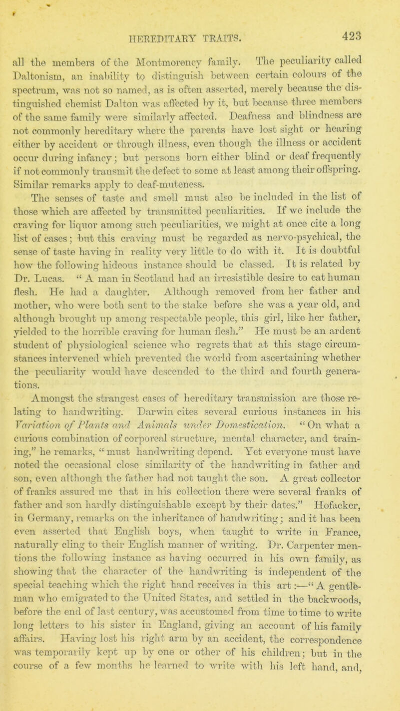 all the members of the Montmorency family. The peculiarity called Daltonism, an inability to distinguish between certain colours of the spectrum, was not so named, as is often asserted, merely because the dis- tinguished chemist Dalton was affected by it, but because three members of the same family were similarly affected. Deafness and blindness are not commonly hereditary where the parents have lost sight or hearing either by accident or through illness, even though the illness or accident occur during infancy; but persons born either blind or1 deaf frequently if not commonly transmit the defect to some at least among their offspring. Similar remarks apply to deaf-muteness. The senses of taste and smell must also be included in the list of those which are affected by transmitted peculiarities. If we include the craving for liquor among such peculiarities, we might at once cite a long list of cases; but this craving must be regarded as nervo-psychical, the sense of taste having in reality very little to do with it. It is doubtful how the following hideous instance should be classed. It is related by Dr. Lucas. “ A man in Scotland had an irresistible desire to eat human flesh. He had a daughter. Although removed from her father and mother, who were both sent to the stake before she was a year old, and although brought up among respectable people, this girl, like her father, yielded to the horrible craving for human flesh.” He must be an ardent student of physiological science who regrets that at this stage circum- stances intervened which prevented the world from ascertaining whether the peculiarity would have descended to the third and fourth genera- tions. Amongst the strangest cases of hereditary transmission are those re- lating to handwriting. Darwin cites several curious instances in his Variation of Plants and Animals under Domestication. “ On what a curious combination of corporeal structure, mental character, and train- ing,” he remarks, “ must handwriting depend. Yet everyone must have noted the occasional close similarity of the handwriting in father and son, even although the father had not taught the son. A great collector of franks assured me that in his collection there were several franks of father and son hardly distinguishable except by their dates.” Hofacker, in Germany, remarks on the inheritance of handwriting; and it has been even asserted that English boys, when taught to write in France, naturally cling to their English manner of writing. Dr. Carpenter men- tions the following instance as having occurred in his own family, as showing that the character of the handwriting is independent of the special teaching which the right hand receives in this art:—“ A gentle- man who emigrated to the United States, and settled in the backwoods, before the end of last century, was accustomed from time to time to write long letters to his sister in England, giving an account of his family affairs. Having lost his right arm by an accident, the correspondence was temporarily kept up by one or other of his children; but in the course of a few months he learned to write with his left hand, and,