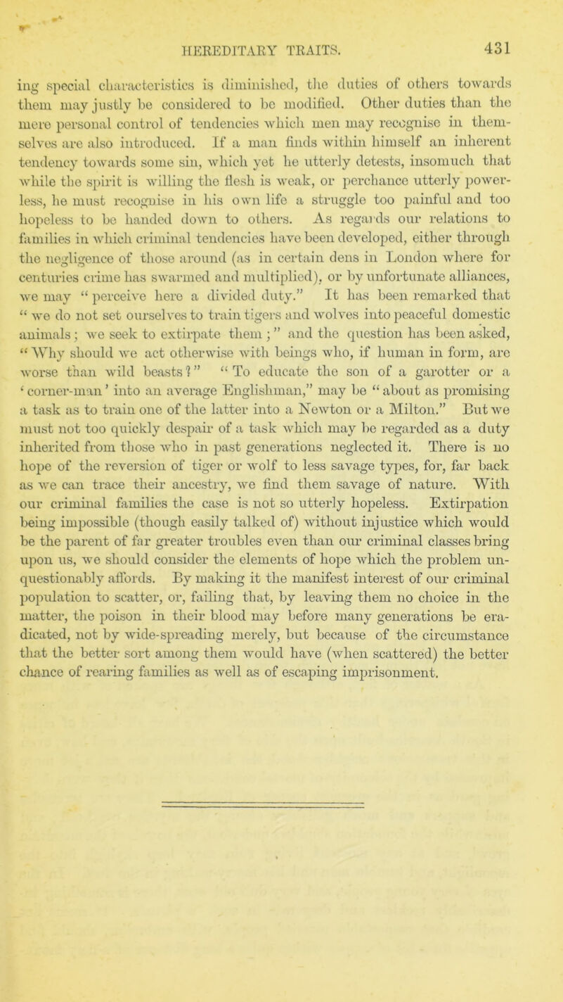 ing special characteristics is diminished, the duties of others towards them may justly be considered to be modified. Other duties than the mere personal control of tendencies which men may recognise in them- selves are also introduced. If a man finds within himself an inherent tendency towards some sin, which yet he utterly detests, insomuch that while the spirit is willing the tlesh is weak, or perchance utterly power- less, he must recognise in his own life a struggle too painful and too hopeless to be handed down to others. As regards our relations to families in which criminal tendencies have been developed, either through the negligence of those around (as in certain dens in London where for centuries crime has swarmed and multiplied), or by unfortunate alliances, we may “ perceive here a divided duty.” It has been remarked that “ we do not set ourselves to ti*ain tigers and wolves into peaceful domestic animals; we seek to extirpate them ; ” and the question has been asked, “Why should we act otherwise with beings who, if human in form, arc worse than wild beasts 1 ” “ To educate the son of a garotter or a ‘ corner-man ’ into an average Englishman,” may be “ about as promising a task as to train one of the latter into a Newton or a Milton.” But we must not too quickly despair of a task which may be regarded as a duty inherited from those who in past generations neglected it. There is no hope of the reversion of tiger or wolf to less savage types, for, far back as we can trace their ancestry, we find them savage of nature. With our criminal families the case is not so utterly hopeless. Extirpation being impossible (though easily talked of) without injustice which would be the parent of far greater troubles even than our criminal classes bring upon us, we should consider the elements of hope which the problem un- questionably affords. By making it the manifest interest of our criminal population to scatter, or, failing that, by leaving them no choice in the matter, the poison in their blood may before many gener ations be era- dicated, not by wide-spreading merely, but because of the circumstance that the better sort among them would have (when scattered) the better chance of rearing families as well as of escaping imprisonment.