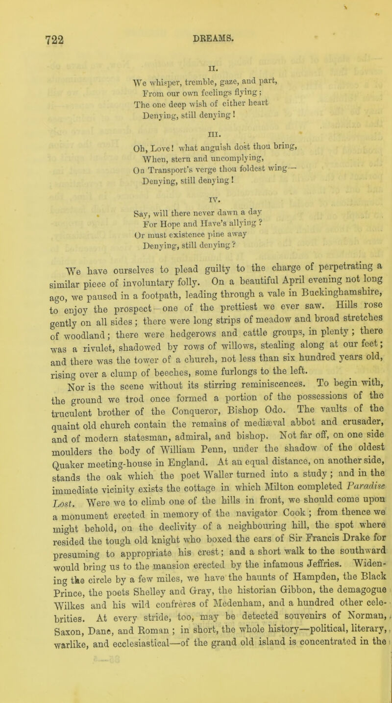 II. We whisper, tremble, gaze, and part, From our own feelings flying; The one deep wish of either heart Denying, still denying! III. Oh, Love! what anguish dost thou bring, When, stern and uncomplying, On Transport's verge thou foldest wing Denying, still denying! IV. Say, will there never dawn a day For Hope and Have’s allying ? Or must existence pine away Denying, still denying ? We have ourselves to plead guilty to the charge of perpetrating a similar piece of involuntary folly. On a beautiful April evening not long ago, we paused in a footpath, leading through a vale in Buckinghamshire, to enjoy the prospect —one of the prettiest we ever saw\ Hills rose gently on all sides ; there were long strips of meadow and broad stretches of woodland; there were hedgerows and cattle groups, in plenty ; there was a rivulet, shadowed by rows of willows, stealing along at our feet; and there was the tower of a church, not less than six hundred years old, rising over a clump of beeches, some furlongs to the left. Nor is the scene without its stirring reminiscences. To begin with, the ground we trod once formed a portion of the possessions of the truculent brother of the Conqueror, Bishop Odo. The vaults of the quaint old church contain the remains of mediaeval abbot and crusader, and of modern statesman, admiral, and bishop. Not far off, on one side moulders the body of William Penn, under the shadow of the oldest Quaker meeting-house in England. At an equal distance, on another side, stands the oak which the poet Waller turned into a study; and in the immediate vicinity exists the cottage in which Milton completed Paradise Lost. Were we to climb one of the hills in front, we should come upon a monument erected in memory of the navigator Cook ; from thence we might behold, on the declivity of a neighbouring hill, the spot where resided the tough old knight who boxed the ears of Sir Francis Drake for presuming to appropriate his crest; and a short walk to the southward would bring us to the mansion erected by the infamous Jeffries. Widen- ing the circle by a few miles, we have the haunts of Hampden, the Black Prince, the poets Shelley and Gray, the historian Gibbon, the demagogue Wilkes and his wild confreres of Medenham, and a hundred other cele- brities. At every stride, too, may be detected souvenirs of Norman,, Saxon, Dane, and Roman ; in short, the whole history political, literary, warlike, and ecclesiastical—of the grand old island is concentrated in the