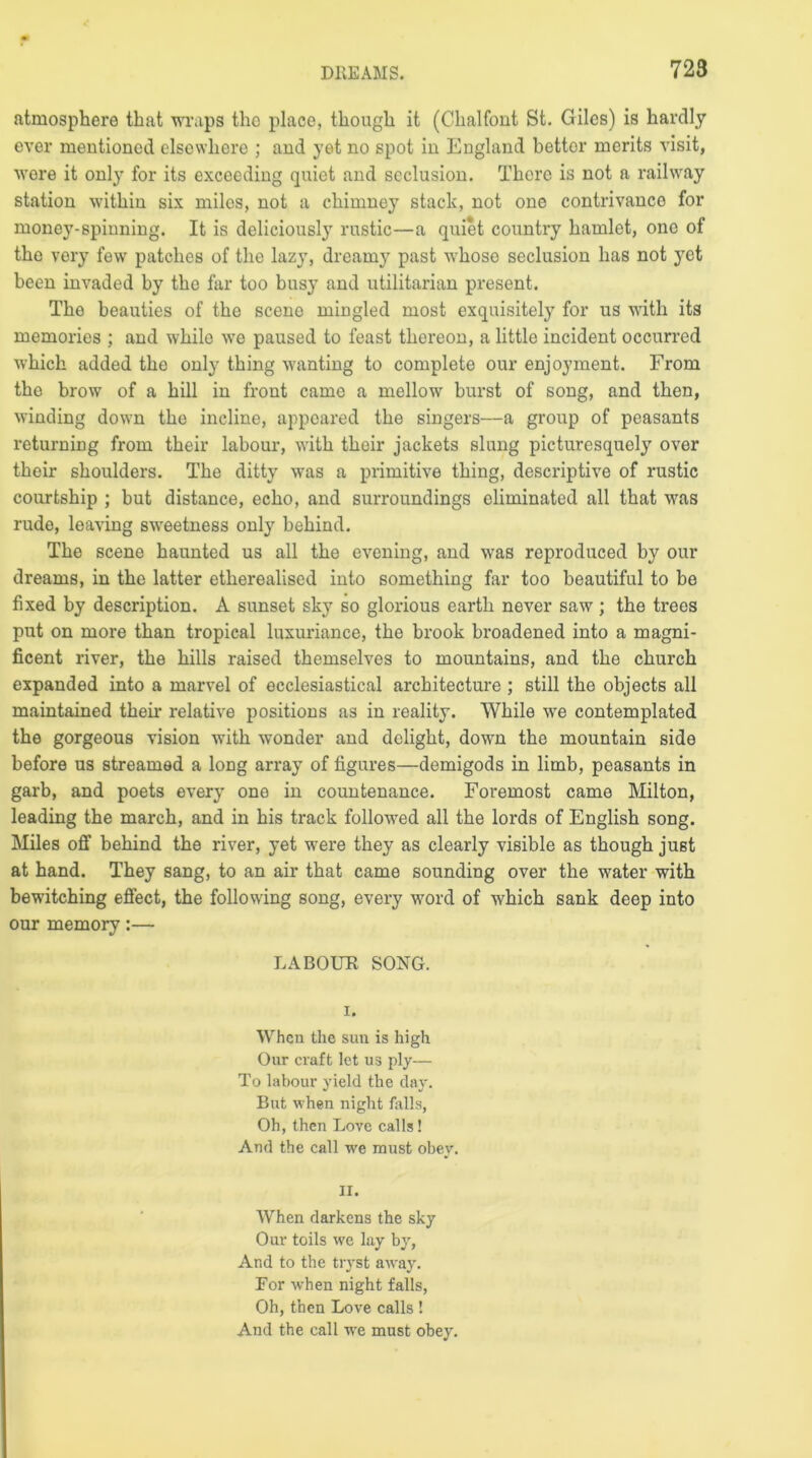 atmosphere that wraps the place, though it (Chalfont St. Giles) is hardly ever mentioned elsewhere ; and yet no spot in England better merits visit, were it only for its exceeding quiet and seclusion. There is not a railway station within six miles, not a chimney stack, not one contrivance for money-spinning. It is deliciously rustic—a quiet country hamlet, one of the very few patches of the lazy, dreamy past whoso seclusion has not yet been invaded by the far too busy and utilitarian present. The beauties of the scene mingled most exquisitely for us with its memories ; and wdiile we paused to feast thereon, a little incident occurred which added the only thing wanting to complete our enjoyment. From the brow of a hill in front came a mellow burst of song, and then, winding down the incline, appeared the singers—a group of peasants returning from their labour, with their jackets slung picturesquely over their shoulders. The ditty was a primitive thing, descriptive of rustic courtship ; but distance, echo, and surroundings eliminated all that was rude, leaving sweetness only behind. The scene haunted us all the evening, and was reproduced by our dreams, in the latter etherealised into something far too beautiful to be fixed by description. A sunset sky so glorious earth never saw ; the trees put on more than tropical luxuriance, the brook broadened into a magni- ficent river, the hills raised themselves to mountains, and the church expanded into a marvel of ecclesiastical architecture ; still the objects all maintained their relative positions as in reality. While wre contemplated the gorgeous vision with wonder and delight, down the mountain side before us streamed a long array of figures—demigods in limb, peasants in garb, and poets every one in countenance. Foremost came Milton, leading the march, and in his track followed all the lords of English song. Miles off behind the river, yet were they as clearly visible as though just at hand. They sang, to an air that came sounding over the water with bewitching effect, the following song, every word of which sank deep into our memory:— LABOUR SONG. i. When the sun is high Our craft let us ply— To labour yield the day. But when night falls, Oh, then Love calls! And the call we must obey. II. When darkens the sky Our toils we lay by, And to the tryst away. Eor when night falls, Oh, then Love calls ! And the call we must obey.