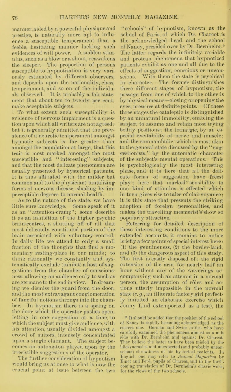 inanner, aided by a powerful physique ami prestige, is naturally more apt to iullu- ence a susceptible temperament than a feeble, hesitating manner lacking such evidences of will power. A sudden stim- ulus, such as a blow ora shout, reawakens the sleeper. The proportion of persons susceptible to hypnotization is very vari- ously estimated by ditferent observers, and depends upon the nationality, class, tem])oi‘ament, and so on, of the individu- als observed. It is probably a fair state- ment that about ten to twenty per cent, make acceptable subjects. To what extent such susceptibility is evidence of nervous impairment is a ques- tion upon which all writers are not agreed; but it is generally admitted that the prev- alence of a neurotic tem))ei'ament amongst hypnotic sul)jects is far greater than amongst the ])opulation at large, that this trait is most marked amongst the most susceptible and “interesting” subjects, and that the most delicate phenomena are usually presented by hysterical patients. It is thus affiliated with the milder but common and (to the physician) tantalizing forms of nervous disease, shading by im- perceptible degrees to normal health. As to the nature of the state, we have little sure knowledge. Some speak of it as an “attention-cramp”; some describe it as an inhibition of the higher psychic brain-centres, a shutting off:’ of all that most delicately constituted portion of the brain associated with voluntary control. In daily life we attend to only a small fraction of the thoughts that find a mo- mentary resting-place in our minds; to think rationally we constantl}' and sys- tematically exclude (inhibit) a host of sug- gestions from the chamber of conscious- ness, allowing an audience only to such as are germane to the end in view. In dream- ing we dismiss the guard from the door, and the most extravagant conglomeration of fanciful notions throngs into the chain- her. In hypnotism there is a spring on the door which the operator pushes open, letting in one suggestion at a time, to which the subject must give audience, with his attention, usually divided amongst a crowd of suitors, intensely concentrated upon a single claimant. The subject be- comes an automaton played upon by the irresistible suggestions of the operator. The further consideration of hypnotism would bring us at once to what is now the crucial point at issue between the two “schools” of hypnotism, known as the school of Paris, of which Di\ Cbarcot is the acknowledged head, and the school of Nancy, presided over by Dr. Bernheim.’** The latter regards the infinitely variable and protean phenomena that hypnotized patients exhibit as one and all due to the effects of suggestion, comscious or uncon- scious. With them the state is ps^-chical in character. The former distinguishes three different stages of hypnotism, the passage from one of which to the other is by physical means—closing or opening the eyes, pressure at definite points. Of these three stages the cataleptic is distinguished by an unnatural immobility, enabling the subject to assume and retain most trying bodily positions; the lethargic, by an es- pecial excitability of nerve and mmscle; and the somnambulic, which is mo.st akin to the general state discussed by the “ sug- gestionists,” by the automatic character of the subject’s mental operations. This is psychologically the most interesting phase, and it is here that all the deli- cate forms of suggestion have freest play; here that marked' sensibility to one kind of stimulus is effected Avhich in turn gives rise to tales of clairvoyance; it is this state that presents the stinking adoption of foreign i)er.sonalities, and makes the travelling mesmerist’s'show so popularly attractive. Referring for detailed description of these interesting conditions to tlie more extended accounts, it remains to notice briefly a few points of special interest here: (1) the genuineness, (2) the border-land, and (.3) the dangerous aspect of this study. The first is easily di.sposed of: the rigid extension of the arm for nearly half an hour without anv of the waverings ac’- companying such an attempt in a normal person, the assumption of roles and ac- tions utterly impossible in the normal state (e. <7., an illiterate factory girl perfect- ly imitated an elaborate exercise which Jenny Lind extemporized as a test), the * It sliould be .'uldecl that the position of tlie school of Xancy is rapidly bcconiiii'' acluiowledged as the correct one. German and Swiss critics who have carefully e.xamincd tlie phenomena almost as a unit side with Dr. Bernheim and against Dr. Charcot. They believe the latter to have been misled by the idiosyncra.sics and unexpected (and probably uncon- scious) .shrewdness of his hysterical patients. In English one may refer to Animal Jifaffiielism by Binet and Fere, pupils of Charcot, and to the forth- coming translation of Dr. Bernheim’s classic work, for the views of the two schools.