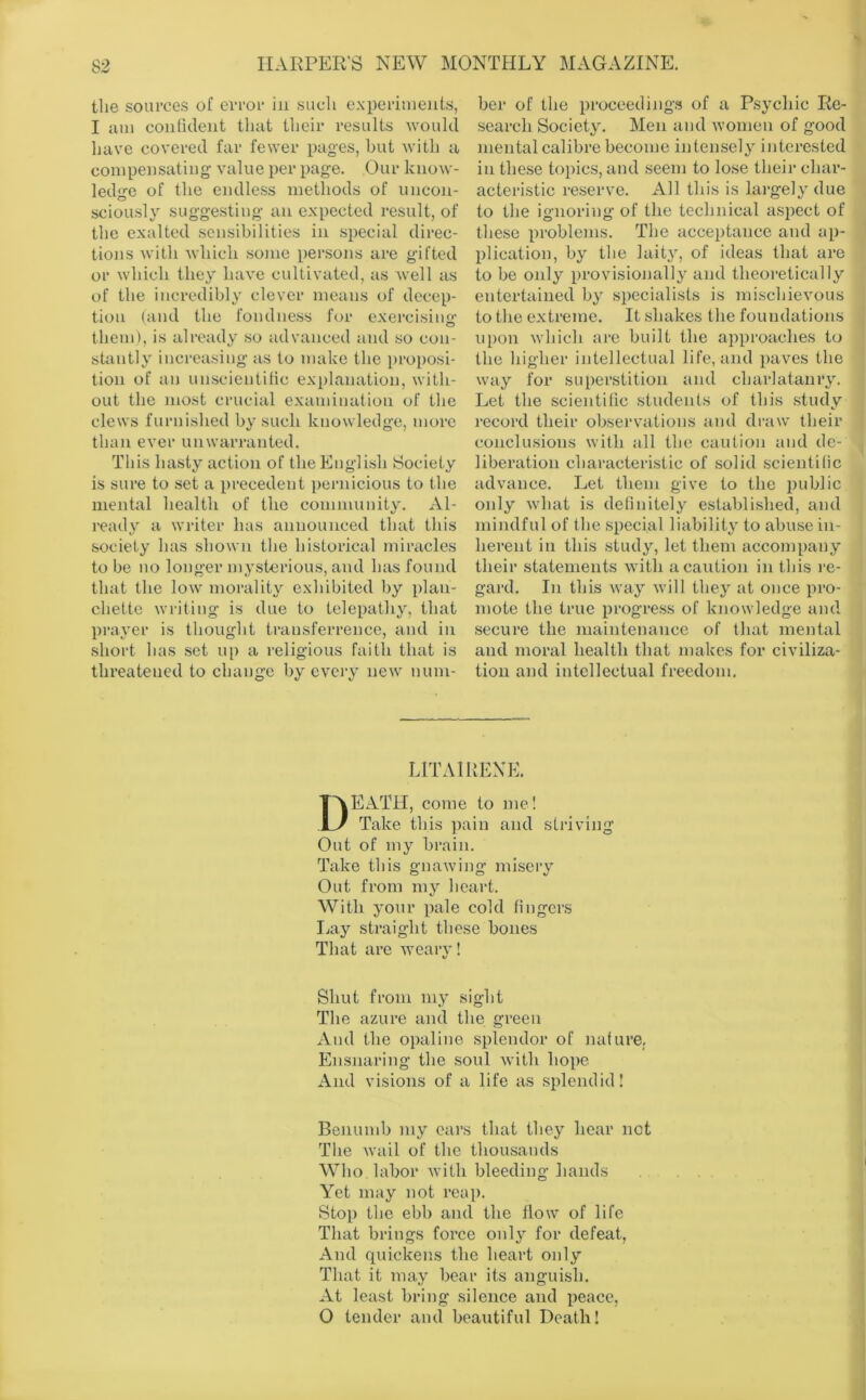 the sources of error in such experiments, I am confident that their results would have covered far fewer pages, but with a compensating value per page. Our know- ledge of the endless methods of uncon- sciously suggesting an expected result, of the exalted sensibilities in special direc- tions Avitli which some persons are gifted or which they have cultivated, as well as of the incredibly clever means of decep- tion (and the fondness for exei‘cisiuf>- them), is already so advanced and so con- stantly increasing as to make the ])roposi- tion of an unscientilic explanation, with- out the inost crucial examination of the clews furnished by such knowledge, more than ever unwarranted. This hasty action of the English Society is sure to set a precedent pernicious to the mental liealth of the coniniunity. x\.l- ready a writer has announced that this society has shown tlie historical miracles to be no longer mysterious, and has found that the low morality exhibited by plau- chette writing is due to telepathy, that prayer is thought transferrence, and in short has set up a religious faith that is threatened to change by every new num- ber of the proceeding.^ of a Psychic Re- search Society. Men and women of good mental calibre become intenisely interested in these topics, and seem to lose their char- acteristic re.serve. All this is largely due to the ignoring of the technical aspect of these problems. The acceptance and ap- plication, by the laity, of ideas that are to be only provisional!}' and theoretically entertained by .specialists is mischievous to the extreme. It .shakes the foundations upon which are built the aj^proaches to the higher intellectual life, and paves the way for superstition and charlatanry. Let the scientific students of this .study record their observations and draw tbeir conclusions with all the caution and de- liberation characteristic of solid .scientitic advance. Let them give to the public only what is definitely established, and mindful of the .special liability to abuse in- herent in this .study, let them accompany their statements with a caution in this re- gard. In this way will they at once pro- mote the true progress of knowledge and .secure the maintenance of that mental and moral health that makes for civiliza- tion and intellectual freedom. LITAIRENE. Death, come to me! Take this pain and striving Out of my brain. Take this gnawing misery Out from my heart. With your pale cold fingers Lay straight these bones That are weary! Shut from iny sight The azure and the green And the opaline splendor of nature; Ensnaring the soul with hope And visions of a life as splendid! Benumb my cars that they hear not The wail of the thousands Who labor with bleeding hands Yet may not reap. Stop the ebb and the flow of life That brings force only for defeat, And quickens the heart only That it may bear its anguish. At least bring silence and peace, 0 tender and beautiful Death!