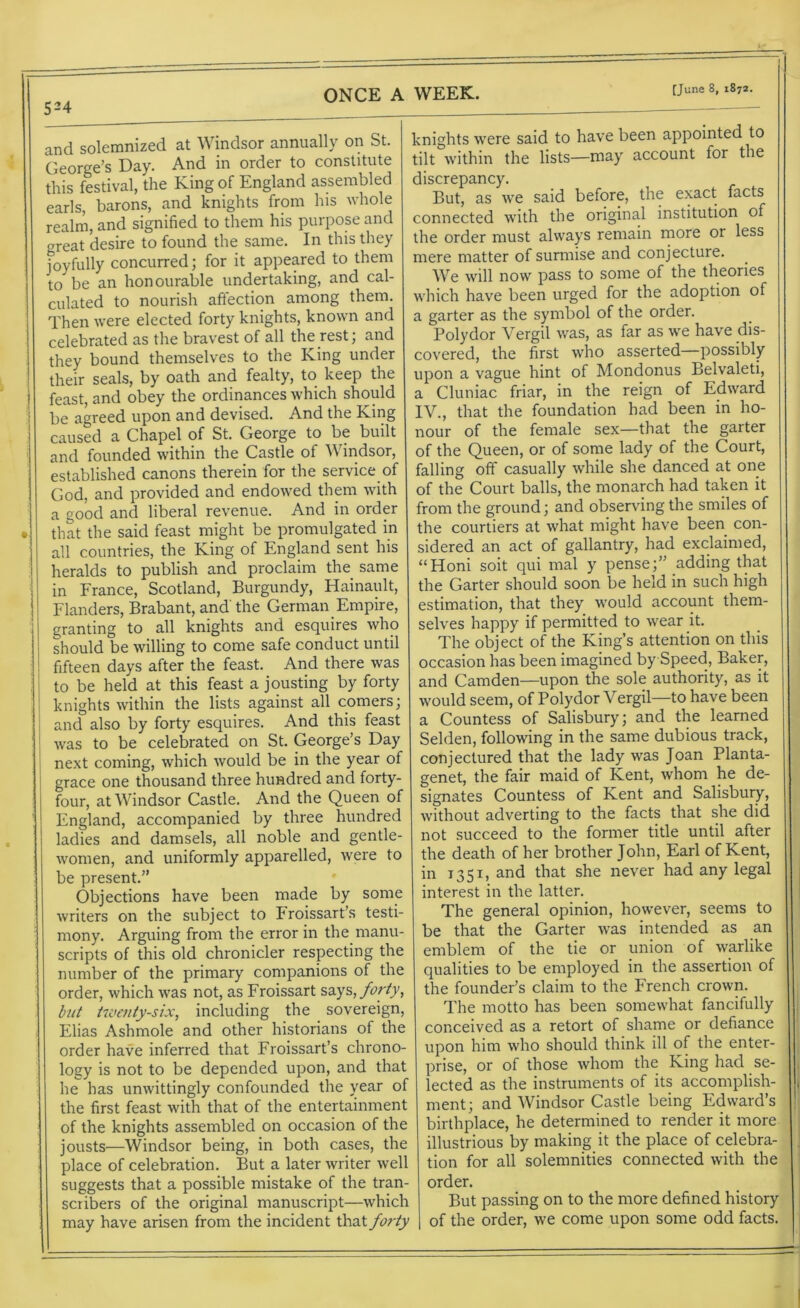 524 ONCE A WEEK. and solemnized at Windsor annually on St. George’s Day. And in order to constitute this festival, the King of England assembled earls, barons, and knights from his whole realm, and signified to them his purpose and great desire to found the same. In this they joyfully concurred; for it appeared to them to be an honourable undertaking, and cal- culated to nourish affection among them. Then were elected forty knights, known and celebrated as the bravest of all the rest; and they bound themselves to the King under their seals, by oath and fealty, to keep the feast, and obey the ordinances which should be agreed upon and devised. And the King caused a Chapel of St. George to be built and founded within the Castle of W indsor, established canons therein for the service of God, and provided and endowed them with a good and liberal revenue. And in order that the said feast might be promulgated in all countries, the King of England sent his heralds to publish and proclaim the same in France, Scotland, Burgundy, Hainault, Flanders, Brabant, and' the German Empire, granting to all knights and esquires who should be willing to come safe conduct until fifteen days after the feast. And there was to be held at this feast a jousting by forty knights within the lists against all comers; and also by forty esquires. And this feast was to be celebrated on St. George’s Day next coming, which would be in the year of grace one thousand three hundred and forty- four, at Windsor Castle. And the Queen of England, accompanied by three hundred ladies and damsels, all noble and gentle- women, and uniformly apparelled, were to be present.” Objections have been made by some writers on the subject to Froissart’s testi- mony. Arguing from the error in the manu- scripts of this old chronicler respecting the number of the primary companions of the order, which was not, as Froissart says, forty, but twenty-six, including the _ sovereign, Elias Ashmole and other historians of the order have inferred that Froissart’s chrono- logy is not to be depended upon, and that he has unwittingly confounded the year of the first feast with that of the entertainment of the knights assembled on occasion of the jousts—Windsor being, in both cases, the place of celebration. But a later writer well suggests that a possible mistake of the tran- scribers of the original manuscript—which may have arisen from the incident that forty knights were said to have been appointed to tilt within the lists—may account for the discrepancy. But, as we said before, the exact facts connected with the original institution of the order must always remain more or less mere matter of surmise and conjecture. We will now pass to some of the theories which have been urged for the adoption of a garter as the symbol of the order. Polydor Vergil was, as far as we have dis- covered, the first who asserted—possibly upon a vague hint of Mondonus Belvaleti, a Cluniac friar, in the reign of Edward IV., that the foundation had been in ho- nour of the female sex—that the garter of the Queen, or of some lady of the Court, falling off casually while she danced at one of the Court balls, the monarch had taken it from the ground; and observing the smiles of the courtiers at what might have been con- sidered an act of gallantry, had exclaimed, “Honi soit qui mal y pense;” adding that the Garter should soon be held in such high estimation, that they would account them- selves happy if permitted to wear it. The object of the King’s attention on this occasion has been imagined by Speed, Baker, and Camden—upon the sole authority, as it would seem, of Polydor Vergil—to have been a Countess of Salisbury; and the learned Selden, following in the same dubious track, conjectured that the lady was Joan Planta- genet, the fair maid of Kent, whom he de- signates Countess of Kent and Salisbury, without adverting to the facts that she did not succeed to the former title until after the death of her brother John, Earl of Kent, in 1351, and that she never had any legal interest in the latter. The general opinion, however, seems to be that the Garter was intended as an emblem of the tie or union of warlike qualities to be employed in the assertion of the founder’s claim to the French crown. The motto has been somewhat fancifully conceived as a retort of shame or defiance upon him who should think ill of the enter- prise, or of those whom the King had se- lected as the instruments of its accomplish- ment; and Windsor Castle being Edward’s birthplace, he determined to render it more illustrious by making it the place of celebra- tion for all solemnities connected with the order. But passing on to the more defined history of the order, we come upon some odd facts.