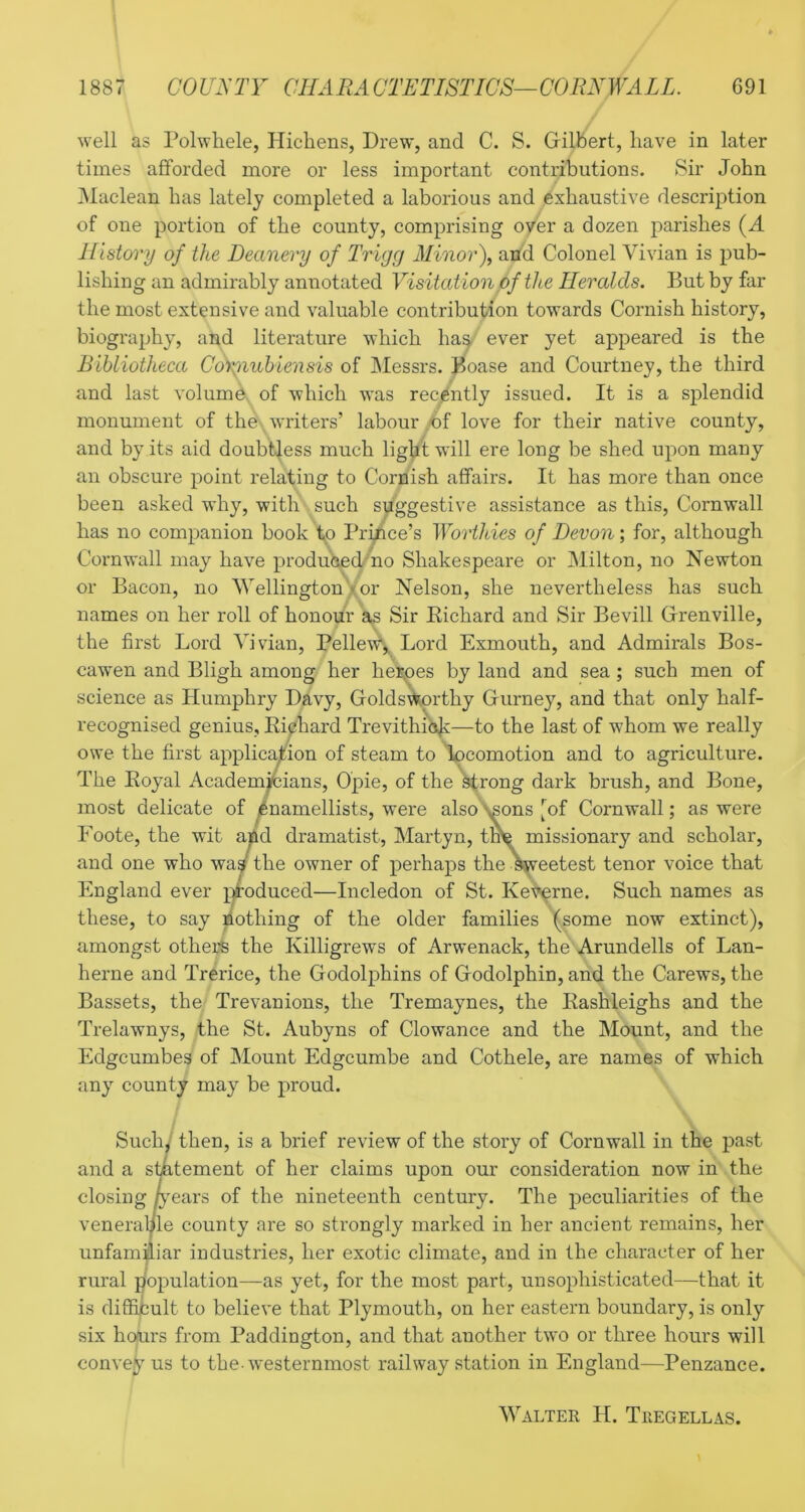 1887 COU^'TY CHAEACTETISTICS—CORNWALL. 691 well as Polwhele, Hichens, Drew, and C. S. Gilbert, have in later times afforded more or less important contributions. Sir John Maclean has lately completed a laborious and exhaustive description of one portion of the county, comprising over a dozen parishes (J. History of the Deanery of Trigg Minorf arid Colonel Vivian is pub- lishing an admirably annotated Visitat ion of the Heralds. But by far the most extensive and valuable contribution towards Cornish history, biography, and literature which ha^ ever yet appeared is the Bibliotheca Coi^nubiensis of Messrs, ^oase and Courtney, the third and last volume, of which was recently issued. It is a splendid monument of the writers’ labour A)f love for their native county, and by its aid doubtless much lig^i will ere long be shed upon many an obscure point relating to Cornish affairs. It has more than once been asked why, with such suggestive assistance as this, Cornwall has no companion book tp Prince’s Worthies of Devon; for, although Cornwall may have produhedmo Shakespeare or Milton, no Newton or Bacon, no Wellington'xor Nelson, she nevertheless has such names on her roll of honour s^s Sir Eichard and Sir Bevill Grenville, the first Lord Vivian, Pellew-,. Lord Exmouth, and Admirals Bos- cawen and Bligh among her het;^es by land and sea ; such men of science as Humphry D2lvy, Golds\^orthy Gurney, and that only half- recognised genius, Ei0hard Trevithio^i—to the last of whom we really owe the first application of steam to 'k)comotion and to agriculture. The Eoyal Academji6ians, Opie, of the ^rong dark brush, and Bone, most delicate of ^namellists, were also ^ons [^of Cornwall; as were Foote, the wit aAd dramatist, Martyn, tl^ missionary and scholar, and one who was the owner of perhaps the ^eetest tenor voice that England ever jjroduced—Incledon of St. Ket^rne. Such names as these, to say Nothing of the older families (some now extinct), amongst others the Killigrews of Arwenack, the Arundells of Lan- herne and Trerice, the Godolphins of Godolphin, and the Carews, the Bassets, the Trevanions, the Tremaynes, the Eashleighs and the Trelawnys, the St. Aubyns of Clowance and the Mount, and the Edgcumbes of Mount Edgcumbe and Cothele, are names of which any county may be proud. Suchi then, is a brief review of the story of Cornwall in the past and a smtement of her claims upon our consideration now in the closing lyeai's of the nineteenth century. The peculiarities of the veneral/le county are so strongly marked in her ancient remains, her unfamiliar industries, her exotic climate, and in the character of her rural population—as yet, for the most part, unsophisticated—that it is difficult to believe that Plymouth, on her eastern boundary, is only six hours from Paddington, and that another two or three hours will convey us to the-w'esternmost railway station in England—Penzance. Walter H. Tregellas.