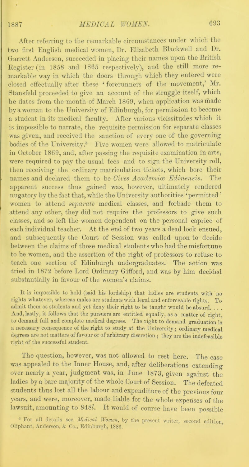After referring to the remarkable circumstances under wliicli the O two first English medical women, Dr. Elizabeth Dlackwell and Dr. (larrett Anderson, succeeded in placing their names upon the Dritish Eegister (in 1838 and 1865 respectively), and the still more re- markable way in which the doors through which they entered were closed effectually after these ‘ forerunners of the movement,’ Air. Stansfeld proceeded to give an account of the struggle itself, which he dates from the month of March 1869, when application was made by a woman to the University of Edinburgh, for permission to become a student in its medical faculty. After various vicissitudes which it is impossible to narrate, the requisite permission for separate classes was given, and received the sanction of every one of the governing bodies of the University.^ Eive women were allowed to matriculate in October 1869, and, after passing the requisite examination in arts, were required to pay the usual fees and to sign the University roll, then receiving the ordinary matriculation tickets, which bore their names and declared them to be Gives Academice Edinensis. The apparent success thus gained was, however, ultimately rendered nugatory by the fact that, while the University authorities ‘permitted ’ women to attend separate medical classes, and forbade them to attend any other, they did not require the professors to give such classes, and so left the women dependent on the personal caprice of each individual teacher. At the end of two years a dead lock ensued, and subsequently the Court of Session was called upon to decide between the claims of those medical students who had the misfortune to be women, and the assertion of the right of professors to refuse to teach one section of Edinburgh undergraduates. The action was tried in 1872 before Ijord Ordinary Gifford, and was by him decided substantially in favour of the women’s claims. It is impossible to bold (said bis lordsbip) that ladies are students with no rights whatever, whereas males are students with legal and enforceable rights. To admit them as students and yet deny their right to be taught would be absurd. . . . And, lastly, it follows that the pursuers are entitled equally, as a matter of right, to demand full and complete medical degrees. The right to demand graduation is a necessary consequence of the right to study at the University; ordinary medical degrees are not matters of favour or of arbitrary discretion ; they are the indefeasible right of the successful student. The question, however, was not allowed to rest here. The case was appealed to the Inner House, and, after deliberations extending over nearly a year, judgment was, in June 1873, given against the ladies by a bare majority of the whole Court of Session. The defeated students thus lost all the labour and expenditure of the previous four years, and were, moreover, made liable for the whole expenses of the lawsuit, amounting to 848L It would of course have been possible For all details see Medical Women, by the present writer, second edition, Oliphant, Anderson, & Co,, Edinburgh, 188(!.