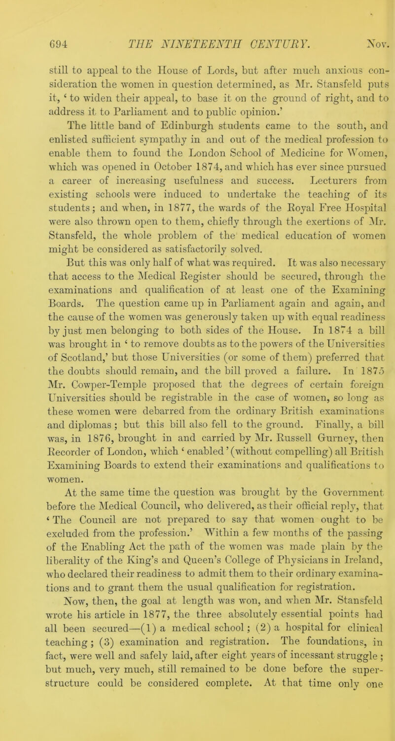 still to appeal to the House of Lords, but after much anxious con- sideration the women in question determined, as Mr. Stansfeld puts it, ‘ to widen their appeal, to base it on the ground of right, and to address it to Parliament and to j)ublic opinion.’ The little band of Edinburgh students came to the south, and enlisted sufficient sympathy in and out of the medical profession to enable them to found the London School of Medicine for Women, which was opened in October 1874, and which has ever since pursued a career of increasing usefulness and success. Lecturers from existing schools were induced to undertake the teaching of its students; and when, in 1877, the wards of the Koyal Free Hospital were also thrown open to them, chiefly through the exertions of IMr. Stansfeld, the whole problem of the' medical education of women might be considered as satisfactorily solved. But this was only half of what was required. It was also necessary that access to the Medical Register should be secured, through the examinations and qualification of at least one of the Examining Boards. The question came up in Parliament again and again, and the cause of the women was generously taken up with equal readiness by just men belonging to both sides of the House. In 1874 a bill was brought in ‘ to remove doubts as to the powers of the Universities of Scotland,’ but those Universities (or some of them) preferred that the doubts should remain, and the bill proved a failure. In 1875 Mr. Cowper-Temple proposed that the degrees of certain foreign Lffiiversities should be registrable in the case of women, so long as these women were debarred from the ordinary British examinations and diplomas ; but this bill also fell to the ground. Finally, a bill was, in 1876, brought in and carried by Mr. Russell Gurney, then Recorder of London, which ‘ enabled ’ (without compelling) all British Examining Boards to extend their examinations and qualifications to women. At the same time the question was brought by the Government before the Medical Council, who delivered, as their official reply, that ‘ The Council are not prepared to say that women ought to be excluded from the profession.’ Within a few months of the passing of the Enabling Act the path of the women was made plain by the liberality of the King’s and Queen’s College of Physicians in Ireland, who declared their readiness to admit them to their ordinary examina- tions and to grant them the usual qualification for registration. Now, then, the goal at length was won, and when Mr. Stansfeld wrote his article in 1877, the three absolutely essential points had all been secured—(1) a medical school; ( 2) a hospital for clinical teaching ; (3) examination and registration. The foundations, in fact, were well and safely laid, after eight years of incessant struggle ; but much, very much, still remained to be done before the super- structure could be considered complete. At that time only one
