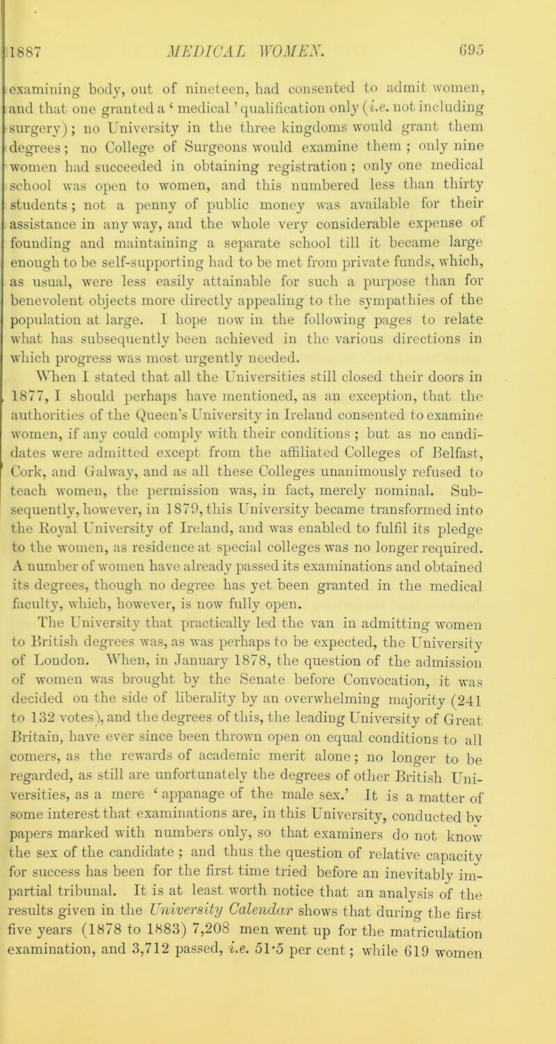 examining body, out of nineteen, had consented to admit women, and that one granted a ‘ medical ’ qnaliiication only (i.c. not including surgery); no University in the three kingdoms would grant them degrees; no College of Surgeons would examine them ; only nine women had succeeded in obtaining registration ; only one medical school was open to women, and this numbered less than thirty students; not a penny of public money was available for their assistance in any way, and the whole very considerable expense of founding and maintaining a separate school till it became large enough to be self-supporting had to be met from private funds, which, as usual, were less easily attainable for such a purpose than for benevolent objects more directly appealing to the sympathies of the popidation at large. I hope now in the following pages to relate what has subsequently been achieved in the various directions in which progress was most urgently needed. When I stated that all the Universities still closed their doors in 1877, I should perhaps have mentioned, as an exception, that the authorities of the Queen's University in Ireland consented to examine women, if any could comply with their conditions ; but as no candi- dates were admitted except from the affiliated Colleges of Belfast, Cork, and Galway, and as all these Colleges unanimously refused to teach women, the permission was, in ffict, merely nominal. Sub- sequently, however, in 1879, this Universit}^ became transformed into the Ivoyal University of Ireland, and was enabled to fulfil its pledge to the women, as residence at special colleges was no longer required. A number of women have already passed its examinations and obtained its degrees, though no degree has yet been granted in the medical faculty, which, however, is now fully open. The University that practically led the van in admitting women to British degrees was, as was perhaps to be expected, the University of London. When, in January 1878, the question of the admission of women was brought by the Senate before Convocation, it was decided on the side of liberality by an overwhelming majority (241 to 132 votes), and the degrees of this, the leading University of Great Britain, have ever since been thrown open on equal conditions to all comers, as the rewards of academic merit alone; no longer to be regarded, as still are unfortunately the degrees of other British Uni- versities, as a mere ‘ appanage of the male sex.’ It is a matter of some interest that examinations are, in this University, conducted bv papers marked with numbers only, so that examiners do not know the sex of the candidate ; and thus the question of relative capacity for success has been for the first time tried before an inevitably im- partial tribunal. It is at least worth notice that an analysis of the results given in the University Calendar shows that during the first five years (1878 to 1883) 7,208 men went up for the matriculation examination, and 3,712 passed, i,e. 5Uo per cent; while 619 women