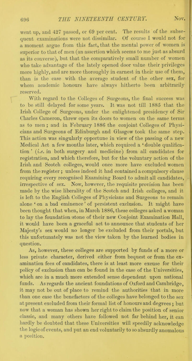 went up, and 427 passed, or 69 per cent. The results of the subse- quent examinations were not dissimilar. Of course I would not for a moment argue from this fact, that the mental power of women is superior to that of men (an assertion which seems to me just as absurd as its converse), but that the comparatively small number of women who take advantage of the lately opened door value their privileges more highly, and are more thoroughly in earnest in their use of them, than is the case with the average student of the other sex, for whom academic honours have always hitherto been arbitrarily reserved. With regard to the Colleges of Surgeons, the final success was to be still delayed for some years. It was not till 1885 that the Irish College of Surgeons, under the enlightened presidency of Sir Charles Cameron, threw open its doors to women on the same terms as to men ; and in February 1886 the conjoint Colleges of Physi- cians and Surgeons of Edinburgh and Glasgow took the same step. This action was singularly opportune in view of the passing of a new Medical Act a few months later, which required a ‘ double qualifica- tion ’ (i.e. in both surgery and medicine) from all candidates for registration, and which therefore, but for the voluntary action of the Irish and Scotch colleges, would once more have excluded women from the register ; unless indeed it had contained a compulsory clause requiring every recognised Examining Board to admit all candidates, irrespective of sex. No\v, however, the requisite provision has been made by the wise liberality of the Scotch and Irish colleges, and it is left to the English Colleges of Physicians and Surgeons to remain alone ‘ on a bad eminence ’ of persistent exclusion. It might have been thought that when, in March 1886, these colleges asked a woman to lay the foundation stone of their new Conjoint Examination Hall, it would have been a graceful act to announce that students of her Majesty’s sex would no longer be excluded from their portals, but this unfortunately was not the view taken by the learned bodies in question. As, however, these colleges are supported by funds of a more or less private character, derived either from bequest or from the ex- amination fees of candidates, there is at least more excuse for their policy of exclusion than can be found in the case of the Universities, which are in a much more extended sense dependent upon national , funds. As regards the ancient foundations of Oxford and Cambridge, it may not be out of place to remind the authorities that in more than one case the benefactors of the colleges have belonged to the sex at present excluded from their formal list of honours and degrees ; but now that a woman has shown her right to claim the position of senior classic, and many others have followed not far behind her, it can hardly be doubted that these Universities will speedily acknowledge the logic of events, and put an end voluntarily to so absurdly anomalous a position.
