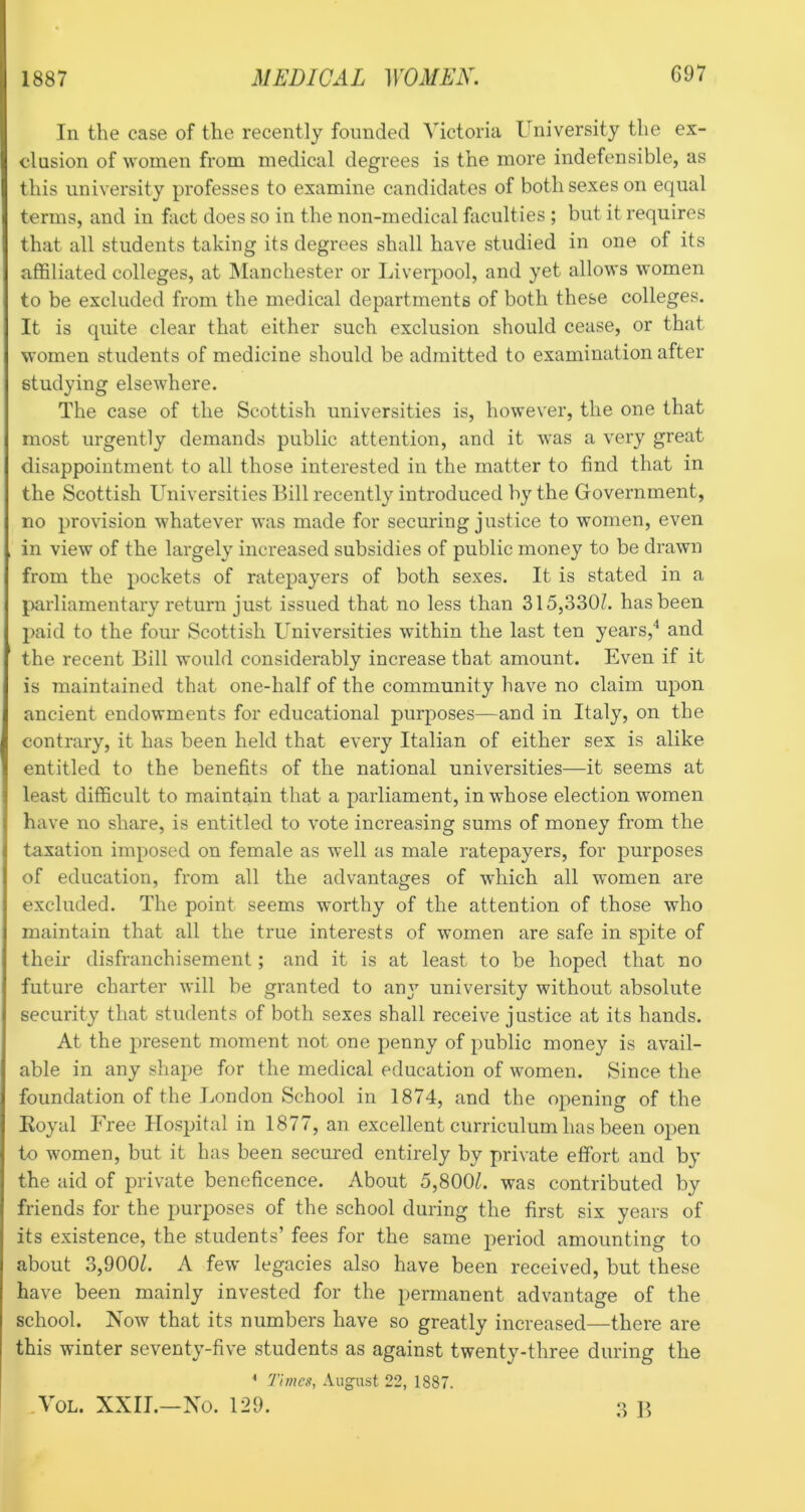 In the case of the recently founded Victoria University the ex- clusion of women from medical degrees is the more indefensible, as this university professes to examine candidates of both sexes on equal terms, and in fact does so in the non-medical faculties ; but it requires that all students taking its degrees shall have studied in one of its affiliated colleges, at Manchester or Liverpool, and yet allows women to be excluded from the medical departments of both these colleges. It is quite clear that either such exclusion should cease, or that women students of medicine should be admitted to examination after studying elsewhere. The case of the Scottish universities is, however, the one that most urgently demands public attention, and it was a very great disappointment to all those interested in the matter to find that in the Scottish L^niversities Bill recently introduced by the Government, no provision whatever was made for securing justice to women, even in view of the largely increased subsidies of public money to be drawn from the pockets of ratepayers of both sexes. It is stated in a parliamentary return just issued that no less than 315,330Z. has been paid to the four Scottish Universities within the last ten years,”* and the recent Bill would considerably increase that amount. Even if it is maintained that one-half of the community have no claim upon ancient endowments for educational purposes—and in Italy, on the contrary, it has been held that every Italian of either sex is alike entitled to the benefits of the national universities—it seems at least difficult to maintain that a parliament, in whose election women have no share, is entitled to vote increasing sums of money from the taxation imposed on female as well as male ratepayers, for purposes of education, from all the advantages of which all women are excluded. The point seems worthy of the attention of those who maintain that all the true interests of women are safe in spite of their disfranchisement; and it is at least to be hoped that no future charter will be granted to any university without absolute security that students of both sexes shall receive justice at its hands. At the present moment not one penny of public money is avail- able in any shape for the medical education of women. Since the foundation of the London School in 1874, and the opening of the Koyal Free Hospital in 1877, an excellent curriculum has been open to women, but it has been secured entirely by private effort and by the aid of private beneficence. About 5,8001. was contributed by friends for the purposes of the school during the first six years of its existence, the students’ fees for the same period amounting to about 3,900Z. A few legacies also have been received, but these have been mainly invested for the permanent advantage of the school. Now that its numbers have so greatly increased—there are this winter seventy-five students as against twenty-three during the ^ 77wci’, August 22, 1887. .VoL. XXII.—No. 129. ]>