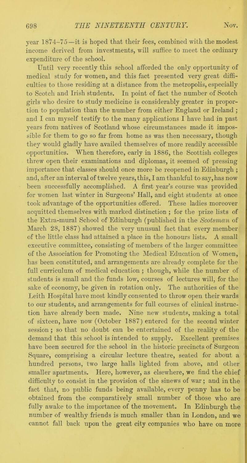 year 1874-75—it is hoped that their fees, combined with the modest income derived from investments, will suffice to meet the ordinary expenditure of the school. Until very recently this school afforded the only opportunity of medical study for women, and this fact presented very great diffi- culties to those residing at a distance from the metropolis, esjDecially to Scotch and Irish students. In point of fact the number of Scotch girls who desire to study medicine is considerably greater in propor- tion to population than the number from either England or Ireland ; and I can myself testify to the many applications I have had in past years from natives of Scotland whose circumstances made it impos- sible for them to go so far from home as was then necessary, though they would gladly have availed themselves of more readily accessible opportunities. When therefore, early in 1886, the Scottish colleges threw open their examinations and diplomas, it seemed of pressing importance that classes should once more be reopened in Edinburgh ; and, after an interval of twelve years, this, I am thankful to say, has now been successfully accomplished. A first year’s course was provided for women last winter in Surgeons’ Hall, and eight students at once took advantage of the opportunities offered. These ladies moreover acquitted themselves with marked distinction ; for the prize lists of the Extra-mural School of Edinburgh (published in the Scotsman of March 28, 1887) showed the very unusual fact that every member of the little class had attained a place in the honours lists. A small executive committee, consisting of members of the larger committee of the Association for Promoting the Medical Education of Women, has been constituted, and arrangements are already complete for the full curriculum of medical education ; though, while the number of students is small and the funds low, courses of lectures will, for the sake of economy, be given in rotation only. The authorities of the Leith Hospital have most kindly consented to throw open their wards to our students, and arrangements for full courses of clinical instruc- tion have already been made. Nine new students, making a total of sixteen, have now (October 1887) entered for the second winter session ; so that no doubt can be entertained of the reality of the demand that this school is intended to supply. Excellent premises have been secured for the school in the historic precincts of Surgeon Square, comprising a circular lecture theatre, seated for about a hundred persons, two large halls lighted from above, and other smaller apartments. Here, however, as elsewhere, we find the chief difficulty to consist in the provision of the sinews of war; and in the fact that, no public funds being available, every penny has to be obtained from the comparatively small number of those who are fully awake to the importance of the movement. In Edinburgh the number of wealthy friends is much smaller than in London, and we cannot fall back upon the great city companies who have on more