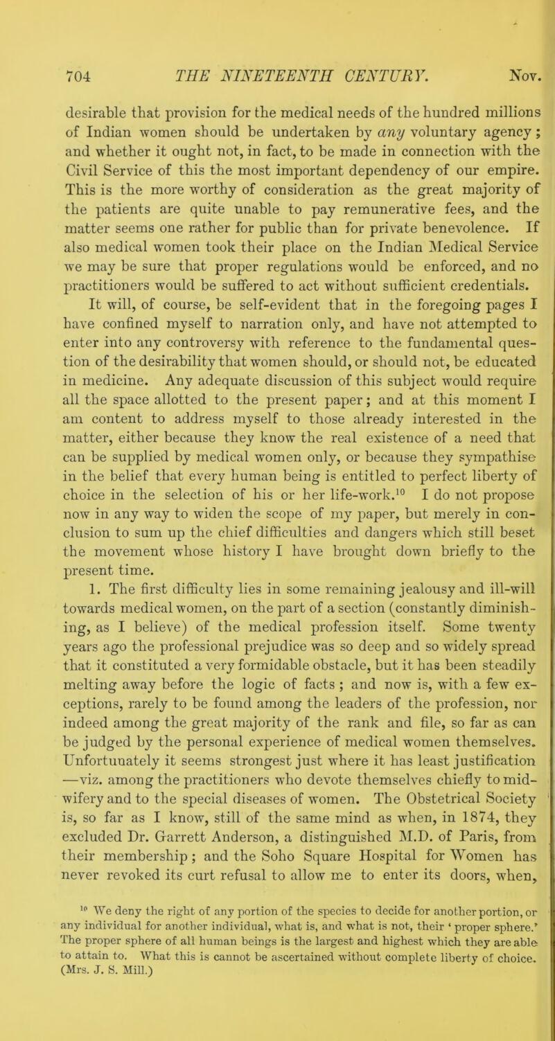 desirable that provision for the medical needs of the hundred millions of Indian women should be undertaken by any voluntary agency; and whether it ought not, in fact, to be made in connection with the Civil Service of this the most important dependency of our empire. This is the more worthy of consideration as the great majority of the patients are quite unable to pay remunerative fees, and the matter seems one rather for public than for private benevolence. If also medical women took their place on the Indian IMedical Service we may be sure that proper regulations would be enforced, and no practitioners would be suffered to act without sufficient credentials. It will, of course, be self-evident that in the foregoing pages I have confined myself to narration only, and have not attempted to enter into any controversy with reference to the fundamental ques- tion of the desirability that women should, or should not, be educated in medicine. Any adequate discussion of this subject would require all the space allotted to the present paper; and at this moment I am content to address myself to those already interested in the matter, either because they know the real existence of a need that can be supplied by medical women only, or because they sympathise in the belief that every human being is entitled to perfect liberty of choice in the selection of his or her life-work.I do not propose now in any way to widen the scope of my paper, but merely in con- clusion to sum up the chief difficulties and dangers which still beset the movement whose history I have brought down briefly to the present time. 1. The first difficulty lies in some remaining jealousy and ill-will towards medical women, on the part of a section (constantly diminish- ing, as I believe) of the medical profession itself. Some twenty years ago the professional prejudice was so deep and so widely spread that it constituted a very formidable obstacle, but it has been steadily melting away before the logic of facts ; and now is, with a few ex- ceptions, rarely to be found among the leaders of the profession, nor indeed among the great majority of the rank and file, so far as can be judged by the personal experience of medical women themselves. Unfortunately it seems strongest just where it has least justification —viz. among the practitioners who devote themselves chiefly to mid- wifery and to the special diseases of women. The Obstetrical Society ' is, so far as I know, still of the same mind as when, in 1874, they excluded Dr. Oarrett Anderson, a distinguished M.D. of Paris, from their membership; and the Soho Square Hospital for Women has never revoked its curt refusal to allow me to enter its doors, when. We deny the right of any portion of the species to decide for another portion, or any individual for another individual, what is, and what is not, their ‘ proper sphere.’ The proper sphere of all human beings is the largest and highest which they are able to attain to. What this is cannot be ascertained without complete liberty of choice. (Mrs. J. S. Mill.)