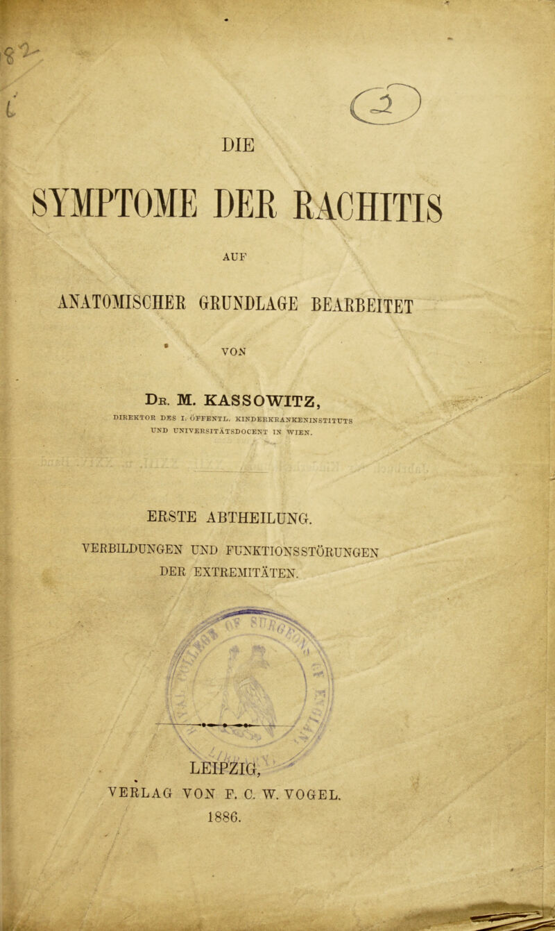 DIE SYMPTOME DER RACHITIS \; \ - AUF ANATOMISCHER GRUNDLAGE BEARBEITET ’ VON De. M. KASSOWITZ, DIREKTOR DES I. ÖFFENTE. KINDERKR ANKENINSTITUTS UND UNIVERSITÄTSDOCENT IN WIEN. ERSTE ABTHEILUNG. VERBILDUNGEN UND FUNKTIONSSTÖRUNGEN DER EXTREMITÄTEN. LEIPZIG, % VERLAG VON F. C. W. VOGEL. 1886.