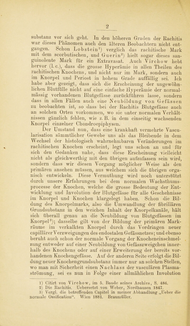 Substanz vor sich geht. In den höheren Graden der Rachitis war dieses Phänomen auch den älteren Beobachtern nicht ent- gangen. Schon Lob stein1) verglich das rachitische Mark mit dem scorbutischen, und Guerin2) hielt sogar dieses san- guinolente Mark für ein Extravasat. Auch Yirchow hebt hervor (1. c.), dass die grosse Hyperämie in allen Theilen des rachitischen Knochens, und nicht nur im Mark, sondern auch im Knorpel und Periost in hohem Grade auffällig sei. Ich habe aber gezeigt, dass sich die Erscheinung der ungewöhn- lichen Blutfülle nicht auf eine einfache Hyperämie der normal- massig vorhandenen Blutgefässe zurückführen lasse, sondern dass in allen Fällen auch eine Neubildung von Gefässen zu beobachten ist, so dass bei der Rachitis Blutgefässe auch an solchen Orten Vorkommen, wo sie unter normalen Verhält- nissen gänzlich fehlen, wie z. B. in dem einseitig wachsenden Knorpel einzelner Chondroepiphysen. Der Umstand nun, dass eine krankhaft vermehrte Vascu- larisation sämmtlicher Gewebe uns als das Bleibende in dem Wechsel der histologisch wahrnehmbaren Veränderungen im rachitischen Knochen erscheint, legt uns schon an und für sich den Gedanken nahe, dass diese Erscheinung vielleicht nicht als gleichwerthig mit den übrigen aufzufassen sein wird, sondern dass wir diesen Vorgang möglicher Weise als den primären ansehen müssen, aus welchem sich die übrigen orga- nisch entwickeln. Diese Vermuthung wird noch unterstützt durch unsere Erfahrungen bei dem normalen Wachsthums- processe der Knochen, welche die grosse Bedeutung der Ent- wicklung und Involution der Blutgefässe für alle Geschehnisse im Knorpel und Knochen klargelegt haben. Schon die Bil- dung des Knorpelmarks, also die Umwandlung der fibrillären Grundsubstanz in den weichen Inhalt der Knorpelkanäle, hält sich überall genau an die Neubildung von Blutgefässen im Knorpel3); dasselbe gilt von der Bildung der primären Mark- räume im verkalkten Knorpel durch das Vordringen neuer capillärer Verzweigungen des endostalen Gefässnetzes; und ebenso beruht auch schon der normale Vorgang der Knocheneinschmel- . zung entweder auf einer Neubildung von Gefässzweigclien inner- halb des Knochens oder auf einer Erweiterung der bereits vor- handenen Knochengefässe. Auf der anderen Seite erfolgt die Bil- dung neuer Knochengrundsubstanz immer nur an solchen Stellen, wo man mit Sicherheit einen Nachlass der vasculären Plasma- strömung, sei es nun in Folge einer allmählichen Involution 1) Citirt von Virchow, im 5. Bande seines Archivs, S. 486. 2) Die Rachitis. Uebersetzt von Weber, Nordhausen 1847. 3) Vergl. die betreffenden Capitel in meiner Abhandlung ,,Ueber die normale Ossification“. Wien 1881. Braumüller.