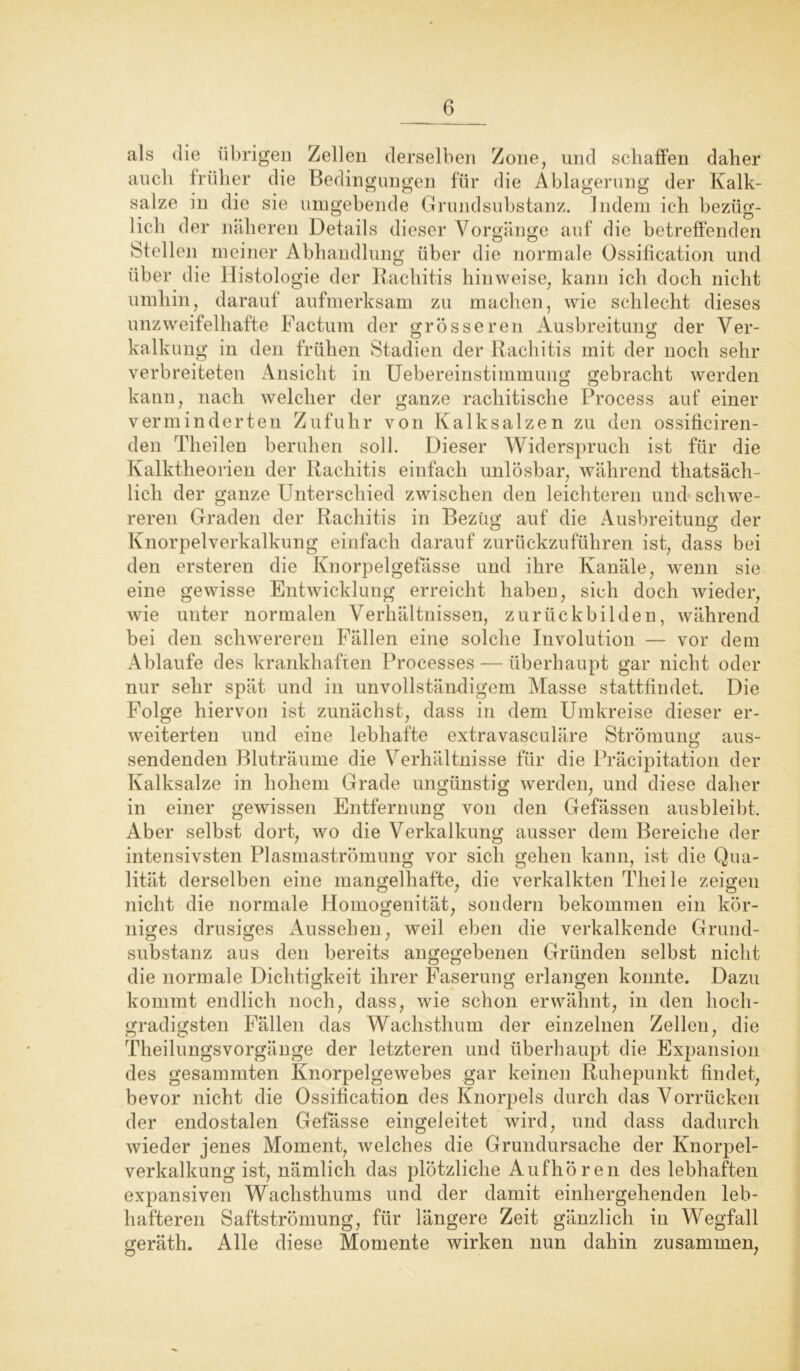 als die übrigen Zellen derselben Zone, und schaffen daher auch früher die Bedingungen für die Ablagerung der Kalk- salze in die sie umgebende Grundsubstanz. Indem ich bezüg- lich der näheren Details dieser Vorgänge auf die betreffenden Stellen meiner Abhandlung über die normale Ossification und über die Histologie der Rachitis hinweise, kann ich doch nicht umhin, darauf aufmerksam zu machen, wie schlecht dieses unzweifelhafte Factum der grösseren Ausbreitung der Ver- kalkung in den frühen Stadien der Rachitis mit der noch sehr verbreiteten Ansicht in Uebereinstimmung gebracht werden kann, nach welcher der ganze rachitische Process auf einer verminderten Zufuhr von Kalk salzen zu den ossificiren- den Theilen beruhen soll. Dieser Widerspruch ist für die Kalktheorien der Rachitis einfach unlösbar, während thatsäch- licli der ganze Unterschied zwischen den leichteren und schwe- reren Graden der Rachitis in Bezug auf die Ausbreitung der Knorpelverkalkung einfach darauf zurückzuführen ist, dass bei den ersteren die Knorpelgefässe und ihre Kanäle, wenn sie eine gewisse Entwicklung erreicht haben, sich doch wieder, wie unter normalen Verhältnissen, zurückbilden, während bei den schwereren Fällen eine solche Involution — vor dem Ablaufe des krankhaften Processes — überhaupt gar nicht oder nur sehr spät und in unvollständigem Masse stattfindet. Die Folge hiervon ist zunächst, dass in dem Umkreise dieser er- weiterten und eine lebhafte extravasculäre Strömung aus- sendenden Bluträume die Verhältnisse für die Pracipitation der Kalksalze in hohem Grade ungünstig werden, und diese daher in einer gewissen Entfernung von den Gefässen ausbleibt. Aber selbst dort, wo die Verkalkung ausser dem Bereiche der intensivsten Plasmaströmung vor sich gehen kann, ist die Qua- lität derselben eine mangelhafte, die verkalkten Theile zeigen nicht die normale Homogenität, sondern bekommen ein kör- niges drüsiges Aussehen, weil eben die verkalkende Grund- substanz aus den bereits angegebenen Gründen selbst nicht die normale Dichtigkeit ihrer Faserung erlangen konnte. Dazu kommt endlich noch, dass, wie schon erwähnt, in den hoch- gradigsten Fällen das Wachsthum der einzelnen Zellen, die TheilungsVorgänge der letzteren und überhaupt die Expansion des gesamrnten Knorpelgewebes gar keinen Ruhepunkt findet, bevor nicht die Ossification des Knorpels durch das Vorrücken der endostalen Gefässe eingeleitet wird, und dass dadurch wieder jenes Moment, welches die Grundursache der Knorpel- verkalkung ist, nämlich das plötzliche Aufhören des lebhaften expansiven Wachsthums und der damit einhergehenden leb- hafteren Saftströmung, für längere Zeit gänzlich in Wegfall geräth. Alle diese Momente wirken nun dahin zusammen,