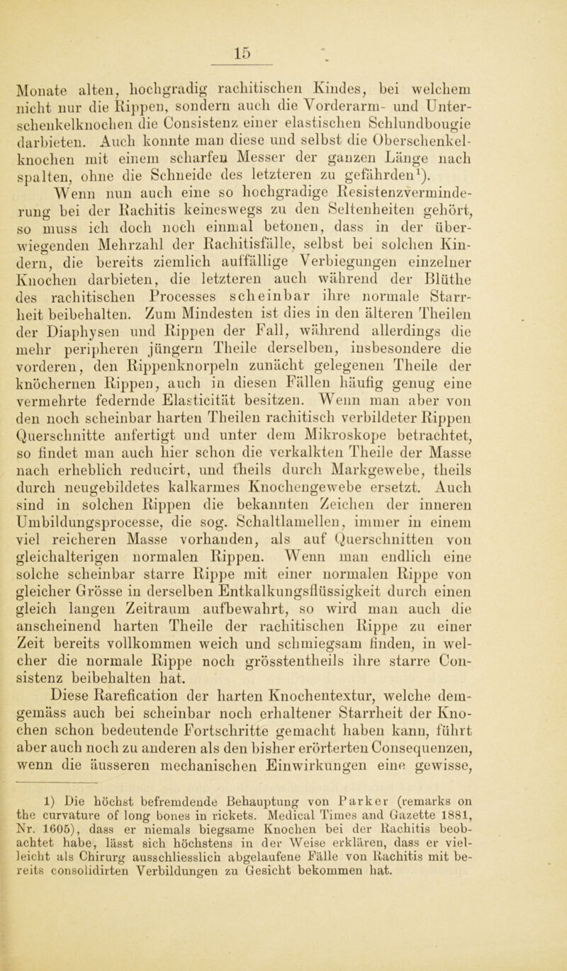 Monate alten, hochgradig rachitischen Kindes, bei welchem nicht nur die Rippen, sondern auch die Vorderarm- und Unter- schenkelknochen die Consistenz einer elastischen Schlundbougie darbieten. Auch konnte man diese und selbst die Oberschenkel- knochen mit einem scharfen Messer der ganzen Länge nach spalten, ohne die Schneide des letzteren zu gefährden1). Wenn nun auch eine so hochgradige Resistenzverminde- rung bei der Rachitis keineswegs zu den Seltenheiten gehört, so muss ich doch noch einmal betonen, dass in der über- wiegenden Mehrzahl der Rachitisfälle, selbst bei solchen Kin- dern, die bereits ziemlich auffällige Verbiegungen einzelner Knochen darbieten, die letzteren auch während der Blüthe des rachitischen Processes scheinbar ihre normale Starr- heit beibehalten. Zum Mindesten ist dies in den älteren Theilen der Diaphysen und Rippen der Fall, während allerdings die mehr peripheren jüngern Theile derselben, insbesondere die vorderen, den Rippenknorpeln zunächt gelegenen Theile der knöchernen Rippen, auch in diesen Fällen häufig genug eine vermehrte federnde Elasticität besitzen. Wenn man aber von den noch scheinbar harten Theilen rachitisch verbildeter Rippen Querschnitte anfertigt und unter dem Mikroskope betrachtet, so findet man auch hier schon die verkalkten Theile der Masse nach erheblich reducirt, und theils durch Markgewebe, tlieils durch neugebildetes kalkarmes Knochengewebe ersetzt. Auch sind in solchen Rippen die bekannten Zeichen der inneren Umbildungsprocesse, die sog. Schaltlamellen, immer in einem viel reicheren Masse vorhanden, als auf Querschnitten von gleichalterigen normalen Rippen. Wenn man endlich eine solche scheinbar starre Rippe mit einer normalen Rippe von gleicher Grösse in derselben Entkalkungsflüssigkeit durch einen gleich langen Zeitraum aufbewahrt, so wird man auch die anscheinend harten Theile der rachitischen Rippe zu einer Zeit bereits vollkommen weich und schmiegsam finden, in wel- cher die normale Rippe noch grösstentheils ihre starre Con- sistenz beibehalten hat. Diese Rarefication der harten Knochentextur, welche dem- gemäss auch bei scheinbar noch erhaltener Starrheit der Kno- chen schon bedeutende Fortschritte gemacht haben kann, führt aber auch noch zu anderen als den bisher erörterten Consequenzen, wenn die äusseren mechanischen Einwirkungen eine gewisse, 1) Die höchst befremdende Behauptung von Parker (remarks on the curvature of long bones in rickets. Medical Times and Gazette 1881, Nr. 1605), dass er niemals biegsame Knochen bei der Rachitis beob- achtet habe, lässt sich höchstens in der Weise erklären, dass er viel- leicht als Chirurg ausschliesslich abgelaufene Fälle von Rachitis mit be- reits consolidirten Verbildungen zu Gesicht bekommen hat.