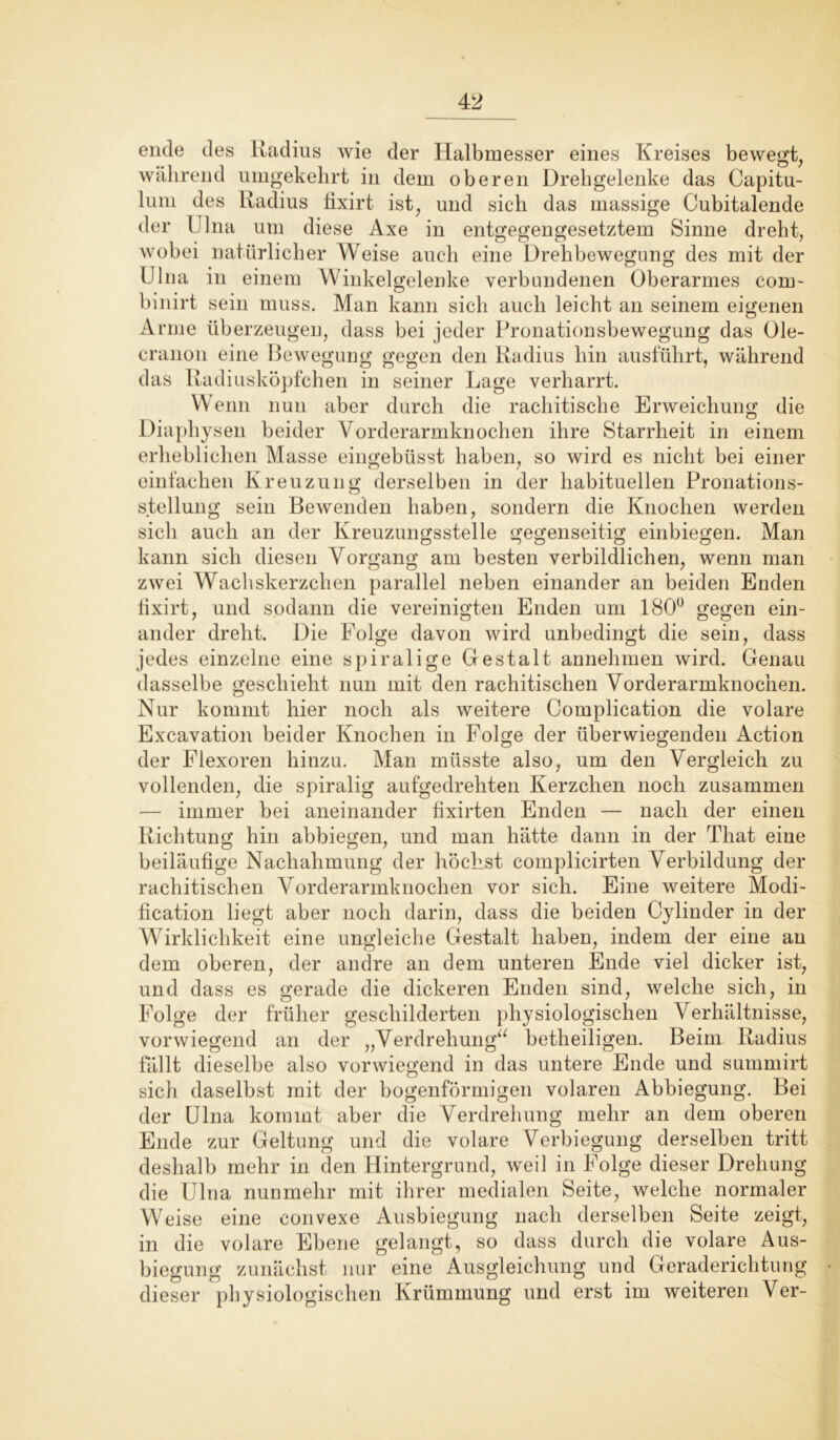 ende des Radius wie der Halbmesser eines Kreises bewegt, während umgekehrt in dem oberen Drehgelenke das Capitu- lum des Radius fixirt ist, und sicdi das massige Cubitalende der Ulna um diese Axe in entgegengesetztem Sinne dreht, wobei natürlicher Weise auch eine Drehbewegung des mit der Ulna in einem Winkelgelenke verbundenen Oberarmes com- binirt sein muss. Man kann sich auch leicht an seinem eigenen Arme überzeugen, dass bei jeder Pronationsbewegung das Ole- cranon eine Bewegung gegen den Radius hin ausführt, während das Radiusköpfchen in seiner Lage verharrt. Wenn nun aber durch die rachitische Erweichung die Diaphysen beider Vorderarmknochen ihre Starrheit in einem erheblichen Masse eingebüsst haben, so wird es nicht bei einer einfachen Kreuzung derselben in der habituellen Pronations- Stellung sein Bewenden haben, sondern die Knochen werden sich auch an der Kreuzungsstelle gegenseitig einbiegen. Man kann sich diesen Vorgang am besten verbildlichen, wenn man zwei Wachskerzchen parallel neben einander an beiden Enden tixirt, und sodann die vereinigten Enden um 180ü gegen ein- ander dreht. Die Folge davon wird unbedingt die sein, dass jedes einzelne eine spiralige Gestalt annehmen wird. Genau dasselbe geschieht nun mit den rachitischen Vorderarmknochen. Nur kommt hier noch als weitere Complication die volare Excavation beider Knochen in Folge der überwiegenden Action der Flexoren hinzu. Man müsste also, um den Vergleich zu vollenden, die spiralig aufgedrehten Kerzchen noch zusammen — immer bei aneinander fixirten Enden — nach der einen Richtung hin abbiegen, und man hätte dann in der That eine beiläufige Nachahmung der höchst complicirten Verbildung der rachitischen Vorderarmknochen vor sich. Eine weitere Modi- fication liegt aber noch darin, dass die beiden Cylinder in der Wirklichkeit eine ungleiche Gestalt haben, indem der eine an dem oberen, der andre an dem unteren Ende viel dicker ist, und dass es gerade die dickeren Enden sind, welche sich, in Folge der früher geschilderten physiologischen Verhältnisse, vorwiegend an der „Verdrehung“ betheiligen. Beim Radius fällt dieselbe also vorwiegend in das untere Ende und summirt sich daselbst mit der bogenförmigen volaren Abbiegung. Bei der Ulna kommt aber die Verdrehung mehr an dem oberen Ende zur Geltung und die volare Verbiegung derselben tritt deshalb mehr in den Hintergrund, weil in Folge dieser Drehung die Ulna nunmehr mit ihrer medialen Seite, welche normaler Weise eine convexe Ausbiegung nach derselben Seite zeigt, in die volare Ebene gelangt, so dass durch die volare Aus- biegung zunächst nur eine Ausgleichung und Geraderichtung dieser physiologischen Krümmung und erst im weiteren Ver-